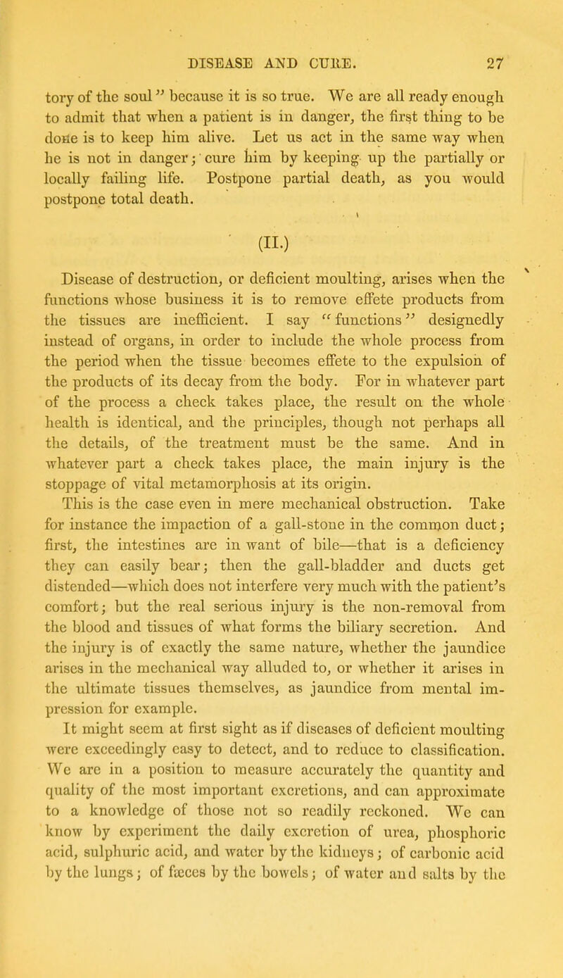 tory of the soul because it is so true. We are all ready enough to admit that when a patient is in danger, the first thing to be dofie is to keep him alive. Let us act in the same way when he is not in danger; cure him by keeping up the partially or locally failing life. Postpone partial death, as you would postpone total death. ■ (11.) Disease of destruction, or deficient moulting, arises when the functions whose business it is to remove effete products from the tissues are inefficient. I say  functions designedly instead of organs, in order to include the whole process from the period when the tissue becomes effete to the expulsion of the products of its decay from the body. For in whatever part of the process a check takes place, the result on the whole health is identical, and the principles, though not perhaps all the details, of the treatment must be the same. And in whatever part a check takes place, the main injury is the stoppage of vital metamorphosis at its origin. This is the case even in mere mechanical obstruction. Take for instance the impaction of a gall-stone in the common duct; first, the intestines are in want of bile—that is a deficiency they can easily bear; then the gall-bladder and ducts get distended—which does not interfere very much with the patient's comfort; but the real serious injury is the non-removal from the blood and tissues of what forms the biliary secretion. And the injury is of exactly the same nature, whether the jaundice arises in the mechanical way alluded to, or whether it arises in the ultimate tissues themselves, as jaundice from mental im- pression for example. It might seem at first sight as if diseases of deficient moulting were exceedingly easy to detect, and to reduce to classification. We are in a position to measure accurately the quantity and quality of tlie most important excretions, and can approximate to a knowledge of those not so readily reckoned. We can know by experiment the daily excretion of urea, phosphoric acid, sulphuric acid, and water by the kidneys; of carbonic acid by the lungs; of fECces by the bowels; of water and salts by the