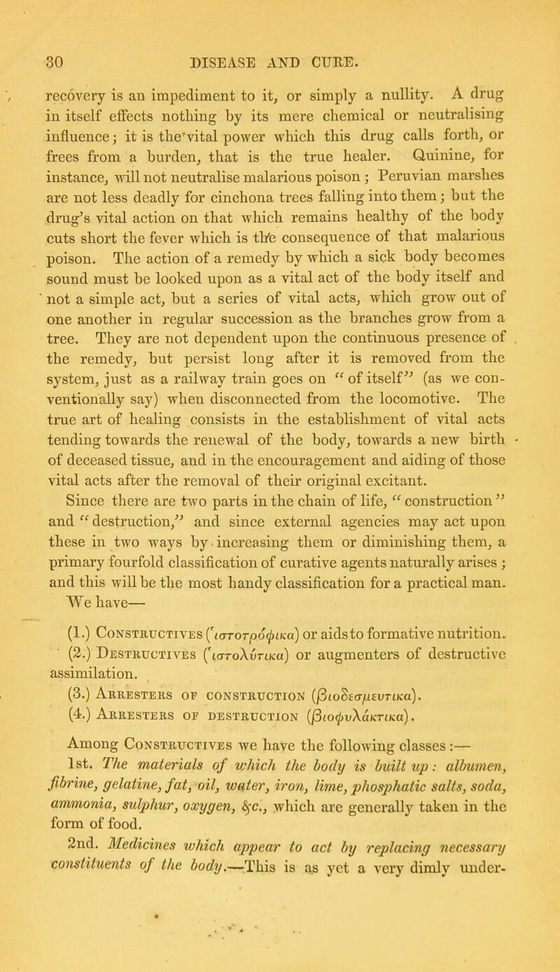 recovery is an impediment to it, or simply a nullity. A drug in itself effects nothing by its mere chemical or neutralising influence; it is the'vital power which this drug calls forth, or frees from a burden, that is the true healer. Quinine, for instance, will not neutralise malarious poison ; Peruvian marshes are not less deadly for cinchona trees falling into them; but the drug's vital action on that which remains healthy of the body cuts short the fever which is thfe consequence of that malarious poison. The action of a remedy by which a sick body becomes sound must be looked upon as a vital act of the body itself and not a simple act, but a series of vital acts, wliich grow out of one another in regular succession as the branches grow from a tree. They are not dependent upon the continuous presence of the remedy, but persist long after it is removed from the system, just as a railway train goes on  of itself (as we con- ventionally say) when disconnected from the locomotive. The true art of healing consists in the establishment of vital acts tending towards the renewal of the body, towards a new birth of deceased tissue, and in the encouragement and aiding of those vital acts after the removal of their original excitant. Since there are two parts in the chain of life, construction and destruction, and since external agencies may act upon these in two ways by increasing them or diminishing them, a primary fourfold classification of curative agents naturally arises ; and this will be the most handy classification for a practical man. We have— (1.) CoNSTRucTivEs {'i(jT0Tp6(piKa) or aids to formative nutrition. (2.) Destructives (KTToXvTiKa) or augmenters of destructive assimilation. (3.) Arresters oi? construction {(iio^eajdavTLKo). (4.) Arresters of destruction (jSio^vXaKriKo). Among CpNSTRUCTiVES we have the following classes :— 1st. The materials of which the body is built up: albumen, fibrine, gelatine, fat, oil, welter, iron, lime, phosphatic salts, soda, ammonia, sulphur, oxygen, ^fc, which are generally taken in the form of food. 3nd. Medicines which appear to act by replacing necessary constituents of the iorfy.—This is ag yet a very dimly under-