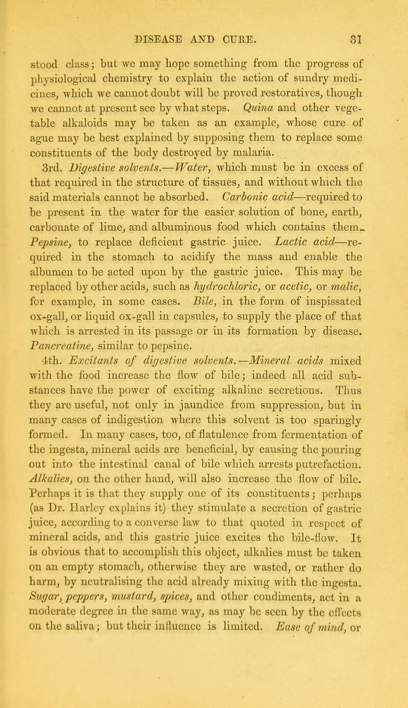 stood class; but we may hope something from the progress of physiological chemistry to explain the action of sundry medi- ciuesj which we cannot doubt will be proved restoratives, though we cannot at present see by what steps. Quina and other vege- table alkaloids may be taken as an example, whose cure of ague may be best explained by supposing them to replace some constituents of the body destroyed by malaria. 3rd. Digestive solvents.—Water, which must be in excess of that required in the structure of tissues, and without which the said materials cannot be absorbed. Carbonic acid—required to be present in the water for the easier, solution of bone, earth, carbonate of lime, and albuminous food which contains them». Pepsine, to replace deficient gastric juice. Lactic acid—re- quired in the stomach to acidify the mass and enable the albumen to be acted upon by the gastric juice. This may be replaced by other acids, such as hydrochloric, or acetic, or malic, for example, in some cases. Bile, in the form of inspissated ox-gall, or liquid ox-gall in capsules, to supply the place of that which is arrested in its passage or in its formation by disease. Pancreatine, similar to pepsine. 4th. Excitants of digestive solvents.—Mineral acids mixed with the food increase the flow of bile; indeed all acid sub- stances have the power of exciting alkaline secretions. Thus they are useful, not only in jaundice from suppression, but in many cases of indigestion where this solvent is too sparingly formed. In many cases, too, of flatulence from fermentation of the ingesta, mineral acids are beneficial, by causing the pouring out into the intestinal canal of bile which arrests putrefaction. Alkalies, on the other hand, will also increase the flow of bile. Perhaps it is that they supply one of its constituents; perhaps (as Dr. Harley explains it) they stimulate a secretion of gastric juice, according to a converse law to that quoted in respect of mineral acids, and this gastric juice excites the bile-flow. It is obvious that to accomplish this object, alkalies must be taken on an empty stomach, otherwise they are wasted, or rather do harm, by neutralising the acid already mixing with the ingesta. Sugar, peppers, mustard, spices, and other condiments, act in a moderate degree in the same way, as may be seen by the cfi'ects on the saliva; but their influence is limited. Ease of mind, or