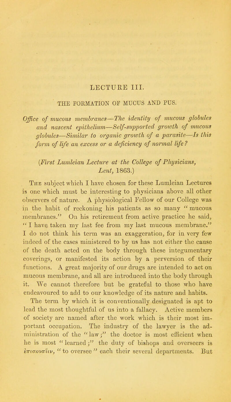 LECTURE III. THE EORMATION OF MUCUS AND PUS. Office of mucous membranes—The identity of mucous globules and nascent epithelium—Self-supported growth of mucous globules—Similar to organic growth of a parasite—Is this form of life an excess or a deficiency of normal life ? {First Lumleian Lecture at the College of Physicians, Lent, 1863.) The subject which I have chosen for these Lumleian Lectures is one which must be interesting to physicians above all other observers of nature. A physiological Fellow of our College was in the habit of reckoning his patients as so many  mucous membranes. On his retirement from active practice he said^  I have taken my last fee from my last mucous membrane. I do not think his term was an exaggeration, for in very few indeed of the cases ministered to by us has not either the cause of the death acted on the body through these integumentary coverings, or manifested its action by a perversion of their functions. A great majority of our drugs are intended to act on mucous membrane, and all are introduced into the body through it. We cannot therefore but be grateful to those who have endeavoured to add to our knowledge of its natui'e and habits. The term by which it is conventionally designated is apt to lead the most thoughtful of us into a fallacy. Active members of society are named after the work which is their most im- portant occupation. The industry of the lawyer is the ad- ministration of the law; the doctor is most efficient when he is most  learned; the duty of bishops aud overseers is t7r£<7;ca7r£tv,  to oversee  each their sevei'al departments. But