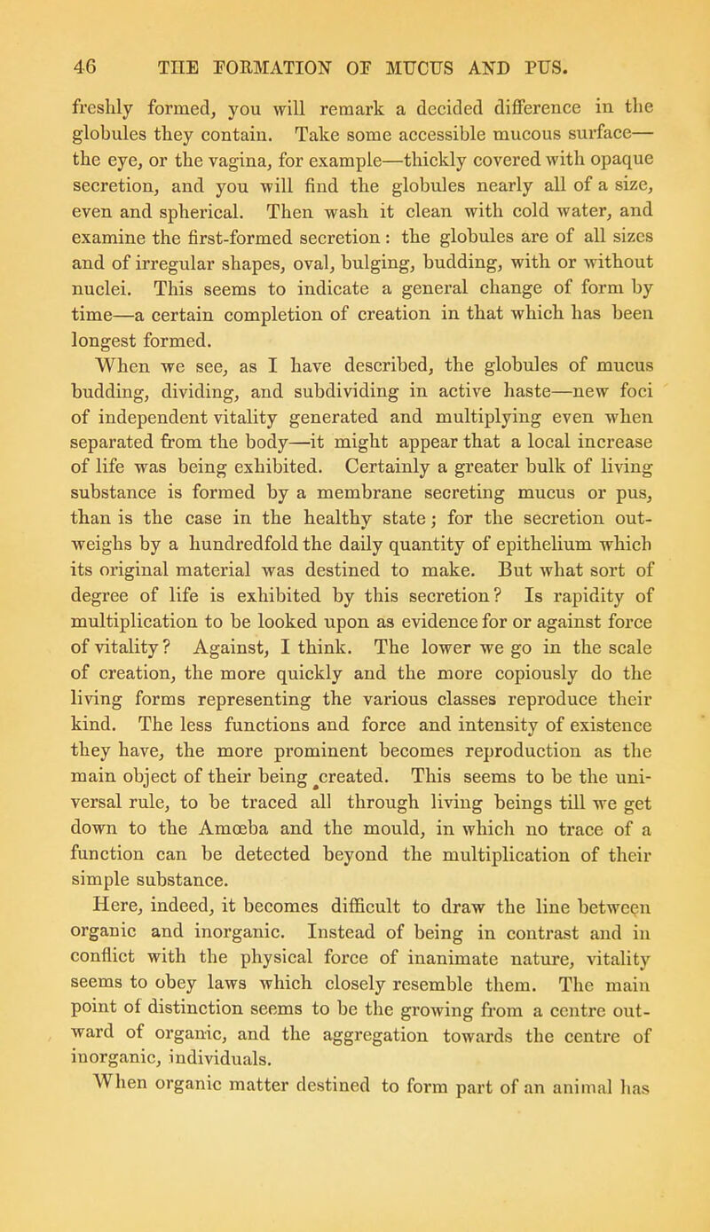 freshly formed, you will remark a decided difference in the globules they contain. Take some accessible mucous sui'face— the eye, or the vagina, for example—thickly covered with opaque secretion, and you will find the globules nearly all of a size, even and spherical. Then wash it clean with cold water, and examine the first-formed secretion : the globules are of all sizes and of irregular shapes, oval, bulging, budding, with or -svithout nuclei. This seems to indicate a general change of form by time—a certain completion of creation in that which has been longest formed. When we see, as I have described, the globules of mucus budding, dividing, and subdividing in active haste—new foci of independent vitality generated and multiplying even when separated from the body—it might appear that a local increase of life was being exhibited. Certainly a greater bulk of living substance is formed by a membrane secreting mucus or pus, than is the case in the healthy state; for the secretion out- weighs by a hundredfold the daily quantity of epithelium which its original material was destined to make. But what sort of degree of life is exhibited by this secretion? Is rapidity of multiplication to be looked upon as evidence for or against force of vitality? Against, I think. The lower we go in the scale of creation, the more quickly and the more copiously do the living forms representing the various classes reproduce their kind. The less functions and force and intensity of existence they have, the more prominent becomes reproduction as the main object of their being ^created. This seems to be the uni- versal rule, to be traced all through living beings till we get down to the Amoeba and the mould, in which no trace of a function can be detected beyond the multiplication of their simple substance. Here, indeed, it becomes difficult to draw the line between organic and inorganic. Instead of being in contrast and in conflict with the physical force of inanimate nature, vitality seems to obey laws which closely resemble them. The main point of distinction seems to be the growing from a centre out- ward of organic, and the aggregation towards the centre of inorganic, individuals. When organic matter destined to form part of an animal has