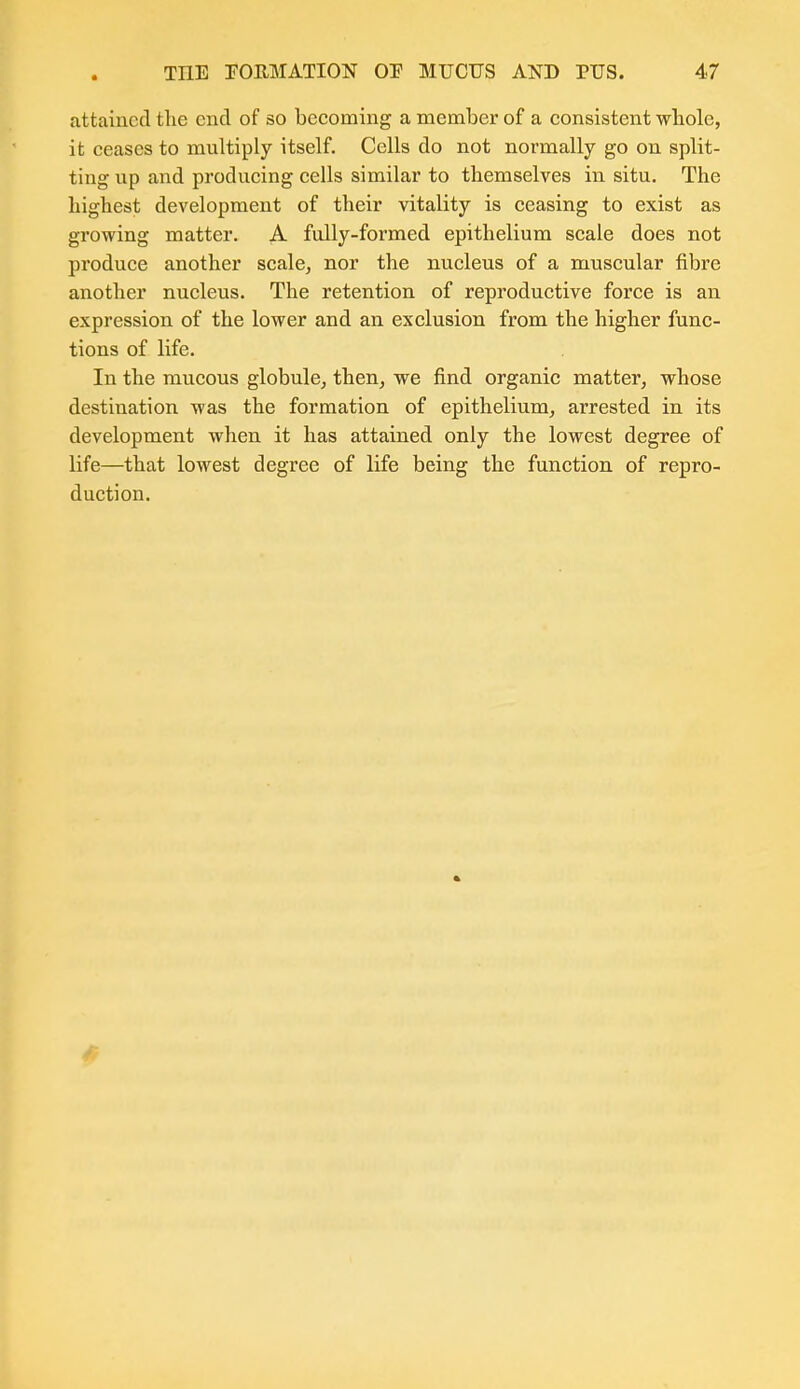 attained the end of so becoming a member of a consistent whole, it ceases to multiply itself. Cells do not normally go on split- ting up and producing cells similar to themselves in situ. The highest development of their vitality is ceasing to exist as growing matter. A fully-formed epithelium scale does not produce another scale, nor the nucleus of a muscular fibre another nucleus. The retention of reproductive force is an expression of the lower and an exclusion from the higher func- tions of life. In the mucous globule, then, we find organic matter, whose destination was the formation of epithelium, arrested in its development when it has attained only the lowest degree of life—that lowest degree of life being the function of repro- duction. ft