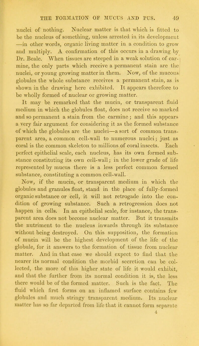 nuclei of nothing. Nuclear matter is that which is fitted to be the nucleus of something, unless arrested in its development —in other words, organic living matter in a condition to grow and multiply. A confirmation of this occurs in a drawing by Dr. Beale. When tissues are steeped in a weak solution of car- \ mine, the only parts which, receive a permanent stain are the nuclei, or young growing matter in them. Now, of the mucous globules the whole substance receives a permanent stain, as is shown in the drawing here exhibited. It appears therefore to be wholly formed of nuclear or growing matter. It may be remarked that the mucin, or transparent fluid medium in which the globules float, does not receive so marked and so permanent a stain from the carmine ; and this appears a very fair argument for considering it as the formed substance of which the globules are the nuclei—a sort of common trans- parent area, a common cell-wall to numerous nuclei; just as coral is the common skeleton to millions of coral insects. Each perfect epithelial scale, each nucleus, has its own formed sub- stance constituting its own cell-wall; in the lower grade of life represented by mucus there is a less perfect common formed substance, constituting a common cell-wall. Now, if the mucin, or transparent medium in which the globules and granules float, stand in the place of fully-formed organic substance or cell, it will not retrogade into the con- dition of growing substance. Such a retrogression does not happen in cells. In an epithelial scale, for instance, the trans- parent ai'ea does not become nuclear matter. But it transmits the nutriment to the nucleus inwards through its substance without being destroyed. On this supposition, the formation of mucin will be the highest development of the life of the globule, for it answers to the formation of tissue from nuclear matter. And in that case we should expect to find that the nearer its normal condition the morbid secretion can be col- lected, the more of this higher state of life it would exhibit, and that the further from its normal condition it is, the less there would be of the formed matter. Such is the fact. The fluid which first forms on an inflamed surface contains few globules and much stringy transparent medium. Its nuclear matter has so far departed from life that it cannot form separate 4.