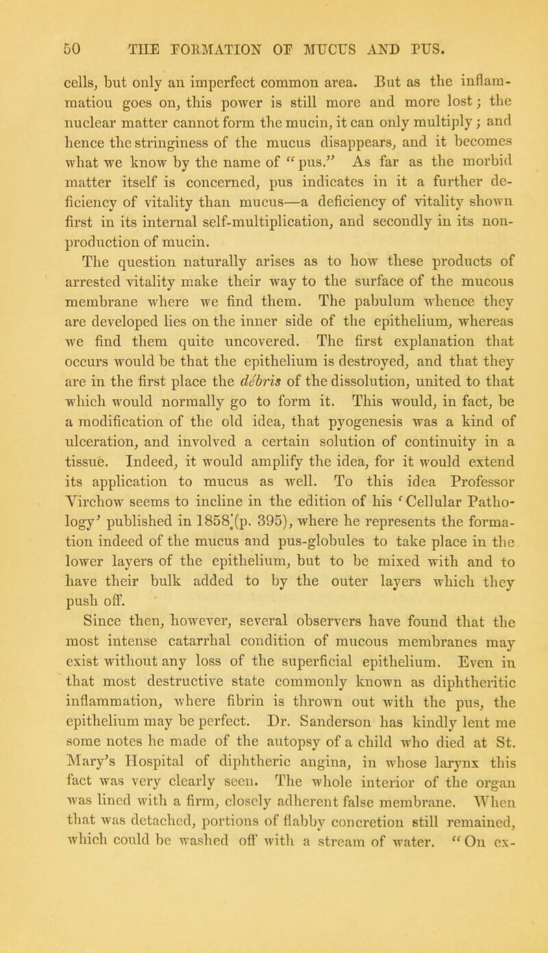 cells, but only an imperfect common area. But as the inflam- raatiou goes on, this power is still more and more lost; the nuclear matter cannot form the mucin, it can only multiply; and hence the stringiness of the mucus disappears, and it becomes what we know by the name of  pus. As far as the morbid matter itself is concerned, pus indicates in it a further de- ficiency of vitality than mucus—a deficiency of vitaUty shown first in its internal self-multiplication, and secondly in its non- production of mucin. The question naturally arises as to how these products of arrested vitality make their way to the surface of the mucous membrane where we find them. The pabulum whence they are developed lies on the inner side of the epithelium, whereas we find them quite uncovered. The first explanation that occurs would be that the epithelium is destroyed, and that they are in the first place the debris of the dissolution, united to that which would normally go to form it. This would, in fact, be a modification of the old idea, that pyogenesis was a kind of ulceration, and involved a certain solution of continuity in a tissue. Indeed, it would amplify the idea, for it would extend its application to mucus as well. To this idea Professor Yirchow seems to incline in the edition of his ' Cellular Patho- logy' published in 1858^(p. 395), where he represents the forma- tion indeed of the mucus and pus-globules to take place in the lower layers of the epithelium, but to be mixed with and to have their bulk added to by the outer layers which they push off. Since then, however, several observers have found that the most intense catarrhal condition of mucous membranes may exist without any loss of the superficial epithelium. Even in that most destructive state commonly known as diphtheritic inflammation, where fibrin is thrown out with the pus, the epithelium may be perfect. Dr. Sanderson has kindly lent me some notes he made of the autopsy of a child who died at St. Mary's Hospital of diphtheric angina, in wbose larj'^nx this fact was very clearly seen. The whole interior of the organ was lined with a firm, closely adherent false membi'ane. When that was detached, portions of flabby concretion still remained, which could be washed ofl witli a stream of water.  On ex-