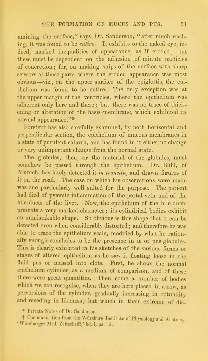 amining the surface, says Dr. Saudersou,  after much wash- ing, it was found to be entire. It exhibits to tlie naked eye, in- deed, marked inequalities of appearance, as if eroded; but these must be dependent on the adhesion of minute particles of concretion; for, on making snips of the surface with sharp scissors at those parts where the eroded appearance was most obvious—viz., on the upper surface of the epiglottis, the epi- thelium was found to be entire. The only exception was at the upper margin of the ventricles, where the epithelium was adherent only here and there; but there was no trace of thick- ening or alteration of the basis-membrane, which exhibited its normal appearance.* Forsterf has also carefully examined, by both horizontal and perpendicular section, the epithelium of mucous membranes in a state of purulent catarrh, and has found in it either no change or very unimportant change from the normal state. The globules, then, or the material of the globules, must somehow be passed through the epithelium. Dr. Buhl, of Munich, has lately detected it in transitu, and drawn figures of it on the road. The case on which his observations were made was one particularly well suited for the purpose. The patient had died of pyaemic inflammation of the portal vein and of the bile-ducts of the liver. Now, the epithelium of the bile-ducts presents a very marked character; its cylindrical bodies exhibit an unmistakable shape. So obvious is this shape that it can be detected even when considerably distorted; and therefore he was able to trace the epithelium scale, modified by what he ration- ally enough concludes to be the presence in it of pus-globules. This is clearly exhibited in his sketches of the various forms or stages of altered epithelium as he saw it floating loose in the fluid pus or massed into clots. First, he shows the normal epithelium cylinder, as a medium of comparison, and of these there were great quantities. Then come a number of bodies which we can recognise, when they are here placed in a row, as perversions of the cylinder, gradually increasing in rotundity and receding in likeness; but which in their extreme of dis- * Private Notes of Dr. Sanderson. t CommunicaUon from the Wiirzhurg Institute of Physiology and Analnniv 'Wiirzbiirger Med. Zcitschrift,'ijd. i, part 2.