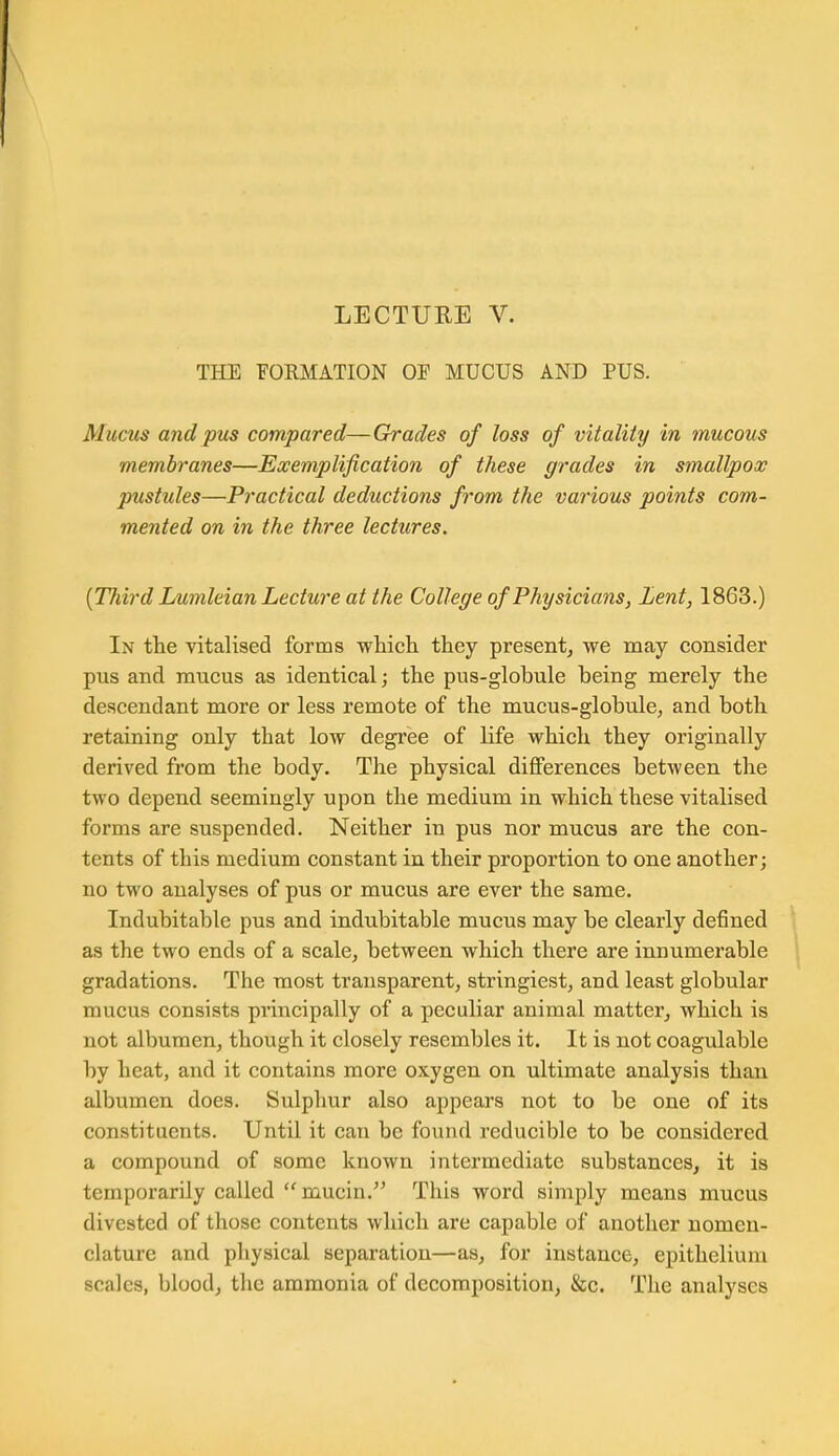 LECTURE V. THE FORMATION OF MUCUS AND PUS. Muctts and pus compared—Grades of loss of vitality in mucous membranes—Exemplification of these grades in smallpox pustides—Practical deductions from the various points com- mented on in the three lectures, {TTiird Lumleian Lecture at the College of Physicians, Lent, 1863.) In the vitalised forms which they presentj we may consider pus and mucus as identical; the pus-globule being merely the descendant more or less remote of the mucus-globule, and both retaining only that low degree of life which they originally derived from the body. The physical differences between the two depend seemingly upon the medium in which these vitalised forms are suspended. Neither in pus nor mucus are the con- tents of this medium constant in their proportion to one another; no two analyses of pus or mucus are ever the same. Indubitable pus and indubitable mucus may be clearly defined as the two ends of a scale, between which there are innumerable gradations. The most transparent, stringiest, and least globular mucus consists principally of a peculiar animal matter, which is not albumen, though it closely resembles it. It is not coagulable by heat, and it contains more oxygen on ultimate analysis than albumen does. Sulphur also appears not to be one of its constituents. Until it can be found reducible to be considered a compound of some known intermediate substances, it is temporarily called mucin. This word simply means mucus divested of those contents which are capable of another nomen- clature and physical separation—as, for instance, epithelium scales, blood, the ammonia of decomposition, &c. The analyses