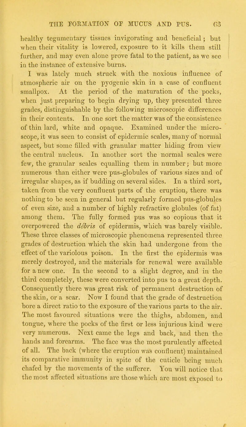 healthy tegumcntary tissues invigorating and beneficial; but when their vitality is lowered^ exposure to it kills them still further, and may even alone prove fatal to the patient, as we see iu the instance of extensive burns. I was lately much struck with the noxious influence of atmospheric air on the pyogenic skin in a case of confluent smallpox. At the period of the maturation of the pocks, when just preparing to begin drying up, they presented three grades, distinguishable by the following microscopic difi'erences in their contents. In one sort the matter was of the consistence of thin lard, white and opaque. Examined under the micro- scope, it was seen to consist of epidermic scales, many of normal aspect, but some filled with granular matter hiding from view the central nucleus. In another sort the normal scales were few, the granular scales equalling them in number; but more numerous than either were pus-globules of various sizes and of irregular shapes, as if budding on several sides. In a third sort, taken from the very confluent parts of the eruption, there was nothing to be seen in general but regularly formed pus-globules of even size, and a number of highly refractive globules (of fat) among them. The fully formed pus was so copious that it overpowered the debris of epidermis, which was barely visible. These three classes of microscopic phenomena represented three grades of destruction which the skin had undergone from the effect of the variolous poison. In the first the epidermis was merely destroyed, and the materials for renewal were available for a new one. In the second to a slight degree, and in the third completely, these were converted into pus to a great depth. Consequently there was great risk of permanent destruction of the skin, or a scar. Now I found that the grade of destruction bore a direct ratio to the exposure of the various parts to the air. The most favoured situations were the thighs, abdomen, and tongue, where the pocks of the first or less injurious kind were very numerous. Next came the legs and back, and then the hands and forearms. The face was the most purulently affected of all. The back (where the eruption was confluent) maintained its comparative immunity in spite of the cuticle being mucli chafed by the movements of the sufi'erer. You will notice that the most aff'ected situations are those which are most exposed to