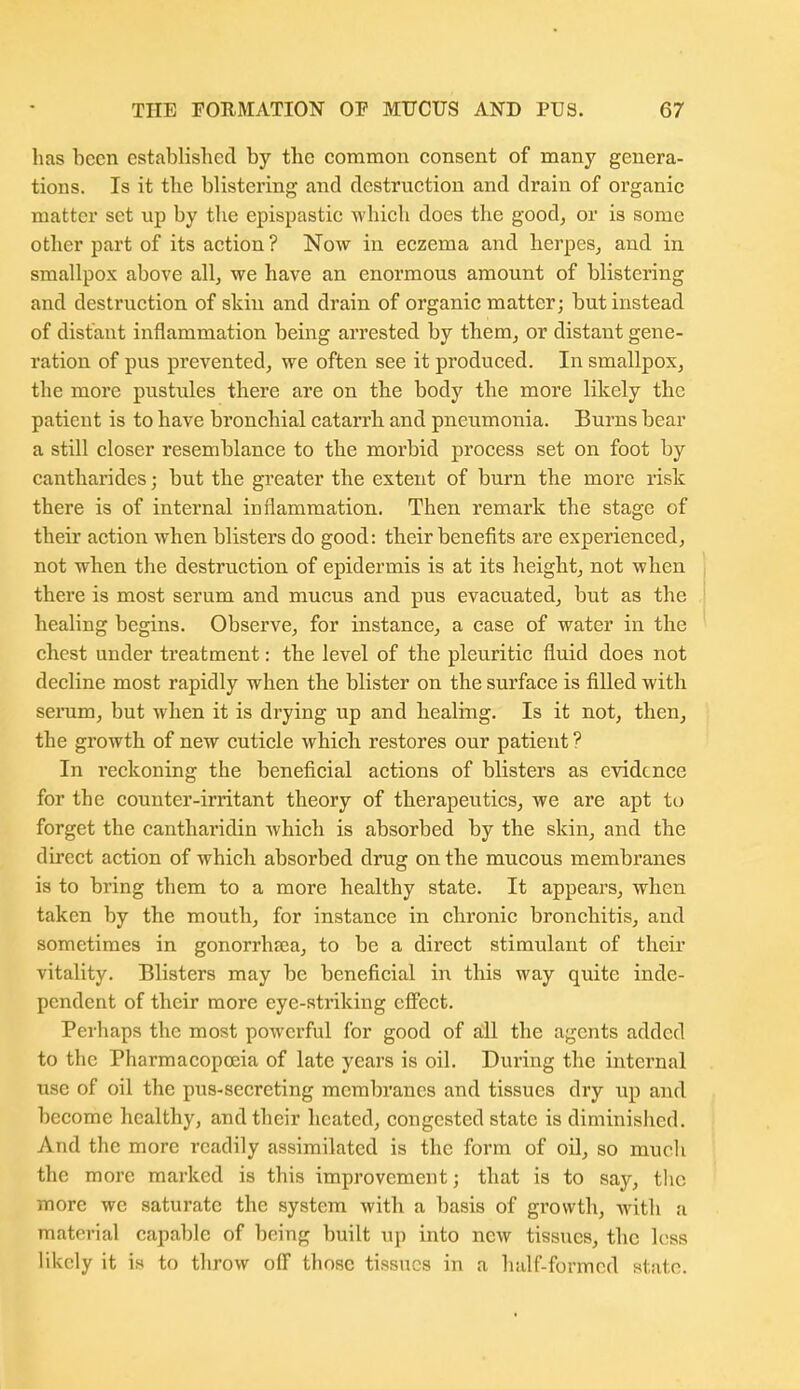 has been established by the common consent of many genera- tions. Is it the blistering and destruction and drain of organic matter set up by the epispastic Avhich does the good^ or is some other part of its action ? Now in eczema and herpes, and in smallpox above all, we have an enormous amount of blistering and destruction of skin and drain of organic matter; but instead of distant inflammation being arrested by them, or distant gene- ration of pus prevented, we often see it produced. In smallpox, the more pustules there are on the body the more likely the patient is to have bronchial catarrh and pneumonia. Burns bear a still closer resemblance to the morbid process set on foot by cantharides; but the greater the extent of biirn the more risk there is of internal inflammation. Then remark the stage of their action when blisters do good: their benefits are experienced, not when the destruction of epidermis is at its height, not when there is most serum and mucus and pus evacuated, but as the healing begins. Observe, for instance, a case of water in the chest under treatment: the level of the pleuritic fluid does not decline most rapidly when the blister on the surface is filled with serum, but when it is drying up and healing. Is it not, then, the growth of new cuticle which restores our patient ? In reckoning the beneficial actions of blisters as evidence for the counter-irritant theory of therapeutics, we are apt to forget the cantharidin which is absorbed by the skin, and the direct action of which absorbed drug on the mucous membranes is to bring them to a more healthy state. It appears, when taken by the mouth, for instance in chronic bronchitis, and sometimes in gonorrhea, to be a direct stimulant of their vitality. Blisters may be beneficial in this way quite inde- pendent of their more eye-striking effect. Perhaps the most powerful for good of all the agents added to the Pharmacopoeia of late years is oil. During the internal use of oil the pus-secreting membranes and tissues dry up and become healthy, and their heated, congested state is diminished. And the more readily assimilated is the form of oil, so much the more marked is this improvement; that is to say, the more we saturate the system with a basis of growth, with a material capable of being built up into new tissues, the less likely it is to throw off those tissues in a half-formed state.