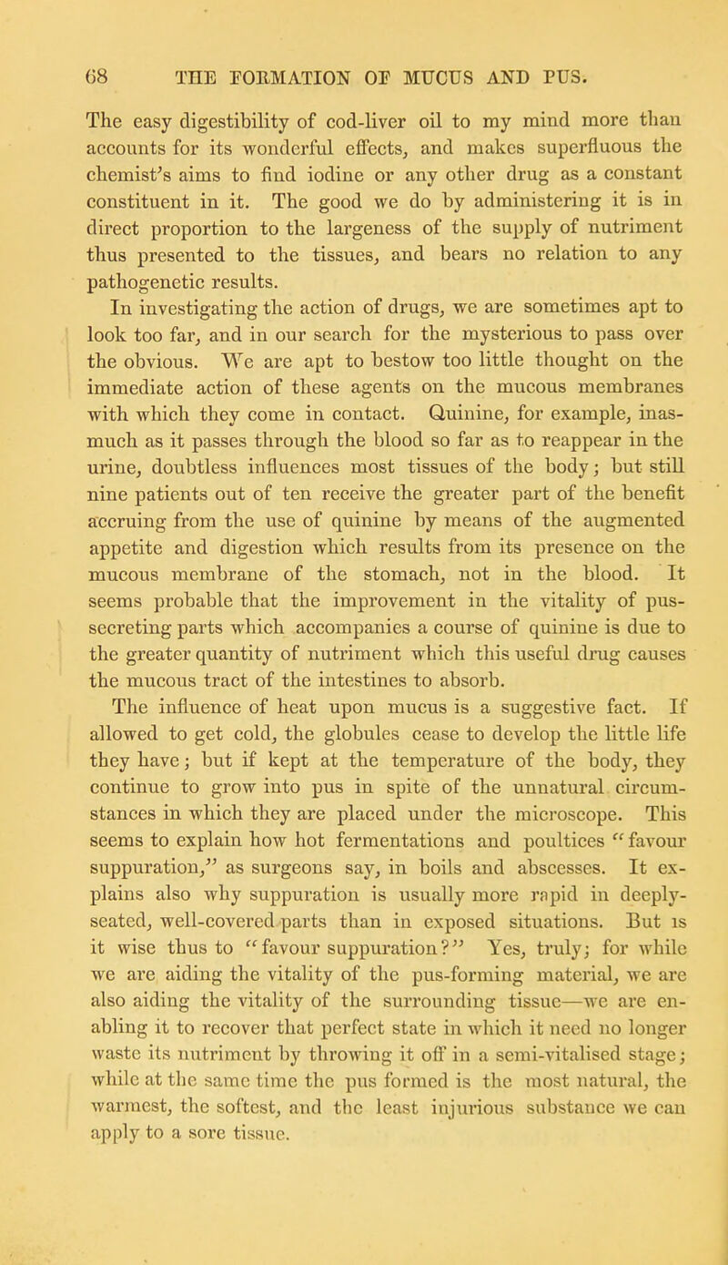 The easy digestibility of cod-liver oil to my mind more than accounts for its wonderful effects^ and makes superfluous the chemist's aims to find iodine or any other drug as a constant constituent in it. The good we do by administering it is in direct proportion to the largeness of the supply of nutriment thus presented to the tissues, and bears no relation to any pathogenetic results. In investigating the action of drugs, we are sometimes apt to look too far, and in our search for the mysterious to pass over the obvious. We are apt to bestow too little thought on the immediate action of these agents on the mucous membranes with which they come in contact. Quinine, for example, inas- much as it passes through the blood so far as to reappear in the urine, doubtless influences most tissues of the body; but still nine patients out of ten receive the greater part of the benefit accruing from the use of quinine by means of the augmented appetite and digestion which results from its presence on the mucous membrane of the stomach, not in the blood. It seems probable that the improvement in the vitality of pus- secreting parts which accompanies a course of quinine is due to the greater quantity of nutriment which this useful dinig causes the mucous tract of the intestines to absorb. The influence of heat upon mucus is a suggestive fact. If allowed to get cold, the globules cease to develop the little life they have; but if kept at the temperature of the body, they continue to grow into pus in spite of the unnatural circum- stances in which they are placed under the microscope. This seems to explain how hot fermentations and poultices favour suppuration,^' as surgeons say, in boils and abscesses. It ex- plains also why suppuration is usually more rapid in deeply- seated, well-covered parts than in exposed situations. But is it wise thus to  favour suppuration? Yes, truly; for while we are aiding the vitality of the pus-forming material, we are also aiding the vitality of the surrounding tissue—we are en- abling it to recover that perfect state in which it need no longer waste its nutriment by throwing it olf in a semi-vitalised stage; while at tlic same time the pus formed is the most natural, the warmest, the softest, and the least injurious substance we can apply to a sore tissue.