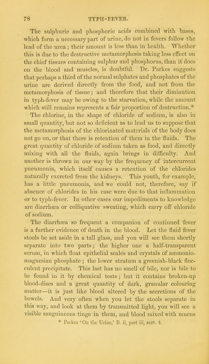 The sulphuric and phosphoric acids combined with bases^ which form a necessary part of urine, do not in fevers follow the lead of the urea; their amount is less than in health. Whether this is due to the destructive metamorphosis taking less effect on the chief tissues containing sulphur and phosphorus, than it does on the blood and muscles, is doubtful. Dr. Parkes suggests that perhaps a third of the normal sulphates and phosphates of the urine are derived directly from the food, and not from the metamorphosis of tissue; and therefore that their diminution in typh-fever may be owing to the starvation, while the amount which still remains represents a fair proportion of destruction.* The chlorine, in the shape of chloride of sodium, is also in small quantity, but not so deficient as to lead us to suppose that the metamorphosis of the chlorinated materials of the body does not go on, or that there is retention of them in the fluids. The great quantity of chloride of sodium taken as food, and directly mixing with all the fluids, again brings in difiiculty. And another is thrown in our way by the frequency of intercurrent pneumonia, which itself causes a retention of the chlorides naturally excreted from the kidneys. This youth, for examiDle, has a little pneumonia, and we could not, therefore, say if absence of chlorides in his case were due to that inflammation or to typh-fever. In other cases our impediments to knowledge are diarrhoea or colliquative sweating, which carry off chloride of sodium. The diarrhoea so frequent a companion of continued fever is a further evidence of death in the blood. Let the fluid fever stools be set aside in a tall glass, and you will see them shortly separate into two parts; the higher one a half-transparent serum, in which float epithelial scales and crystals of ammonio- magnesian phosphate ; the luwer stratum a greenish-black floc- culent precipitate. This last has no smell of bile, nor is bile to be found in it by chemical tests; but it contains broken-up blood-discs and a great quantity of dark, granular colouring matter—it is just like blood altered by the secretions of the bowels. And very often when you let the stools separate in this way, and look at them by transmitted light, you will see a visible sanguineous tinge in them, and blood mixed with mucus * Paikcs 'On the Urine,' B. ii, part iii, sect. 4.