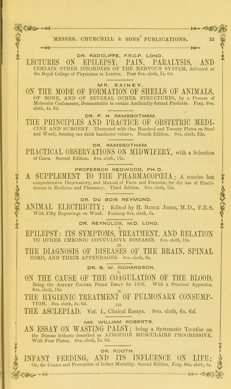 DR. RADCLIFFE, F.R.C.P. LOND. LECTURES ON EPILEPSY, PAIN, PAEALYSIS, AND CKRTAIN OTHER DISORDERS OF THE NERVOUS SYSTEM, delivered at the Royal College of Physicians in London. Post 8vo. cloth, 7s. 6d. MR. R A I N E Y. ON THE MODE OE EOMATION OF SHELLS OE ANIMALS, OF BONE, AND OF SEVERAL OTHER STRUCTURES, by a Process of Molecular Coalescence, Demonstrable in certain Artificially-formed Products. Fcap. 8vo. cloth, 4*. 6d. DR. F. H. RAMSBOTHAM. THE PEINOIPLES AND PRACTICE OF OBSTETRIC MEDI- CINE AND SURGERY. Illustrated with One Hundred and Twenty Plates on Steel and Wood; forming one thick handsome volume. Fourth Edition, 8vo. cloth, 2'2s, DR. RAMSBOTHAM. PRACTICAL OBSERYATIONS ON MIDY^IFERY, with a Selection of Cases. Second Edition, 8vo. cloth, 12s. PROFESSOR REDWOOD, PH.D. A SUPPLEMENT TO THE PHARMACOPGEIA: a coucise but comprehensive Dispensatory, and Manual of Facts and Formulae, for the use of Practi- tioners in Medicine and Pharmacy. Third Edition. 8vo. cloth, 22s, DR. DU BOIS REYMOND. ANIMAL ELECTRICITY ; Edited by H, Bence Jones, M,D,, F.R.S. With Fifty Engravings on Wood, Foolscap 8vo. cloth, 6s, DR, REYNOLDS, M.D. LOND, EPILEPSY: ITS SYMPTOMS, TREATMENT, AND RELATION TO OTHER CHRONIC CONVULSIVE DISEASES. 8vo. cloth, 10s. THE DIAGNOSIS OE DISEASES OF THE BRAIN, SPINAL CORD, AND THEIR APPENDAGES, )ivo. cloth, 8s, DR, B, W, RICHARDSON. ON THE CAUSE OF THE COAGULATION OF THE BLOOD. Being the Astley Cooper Puize Essay for 1856. With a Practical Appendix. 8vo. cloth, 16s. II THE HYGIENIC TREATMENT OF PULMONARY CONSUMP- TION, 8vo. cloth, 5s. 6d. ui. THE ASCLEPIAD. Vol, I,, Clinical Essays, 8vo, cloth, 6*. Gd. MR. WILLIAM ROBERTS. AN ESSAY ON WASTING PALSY; being a Systematic Treatise on the Disease hitherto described as ATROPIJIE MUSCULAIRE PROGRESSIVE, With Four Plates, 8vo, cloth, 7s, GJ. DR. ROUTH. INFANT FEEDING, AND ITS INFLUENCE ON LIFE; ^ Or, the Causes and Prevention of Infant Mortality, Second Edition, Fcap, Uvo, cloth, 6s, M ^ ■ -3^.^^
