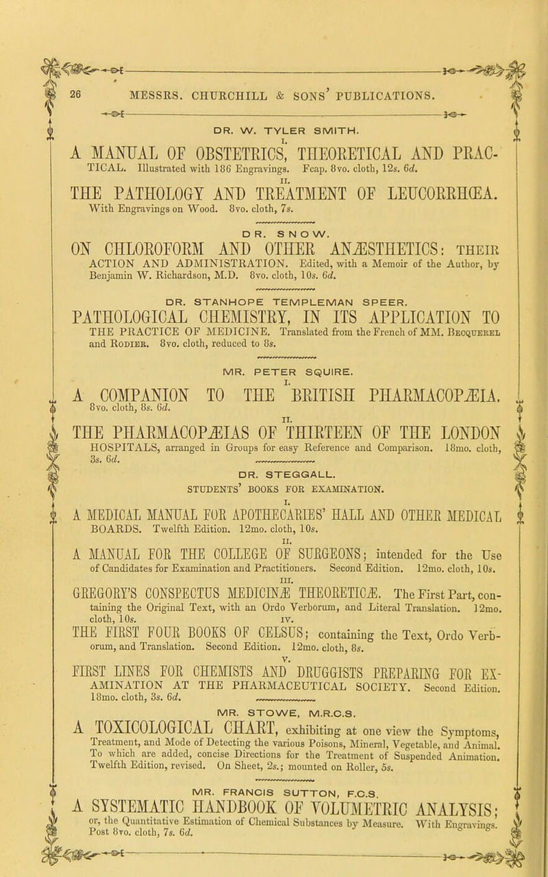 -—&{—— HS— 26 MESSRS. CHURCHILL & SONS' PUBLICATIONS. — . ^9— DR. W. TYLER SMITH. A MANUAL OF OBSTETRICS,' THEORETICAL AND PRAC TIGAL. Illustrated with 186 Engravings. Fcap. 8vo. cloth, 12s. 6d. THE PATHOLOGY AND TREATMENT OF LETJCORRHGEA With Engravings on Wood. 8vo. cloth, 7s. MR. FRANCIS SUTTON, F.C.S A SYSTEMATIC HANDBOOK OF YOLUMETRIC ANALYSIS; or, the Quantitative Estimation of Chemical Substances bj' Measure. With Ensravincrs Post 8to. cloth, 7s. 6d. 6 6- DR. SNOW. ON CHLOROFORM AND OTHER ANAESTHETICS: their ACTION AND ADMINISTRATION. Edited, with a Memoir of the Author, by Benjamin W. Richardson, M.D. 8vo. cloth, 10s. 6d, DR. STANHOPE TEMPLEMAN SPEER. PATHOLOGICAL CHEMISTRY, IN ITS APPLICATION TO THE PRACTICE OF MEDICINE. Translated from the French of MM. Becquerel and RODIEK. 8vo. cloth, reduced to 8s. MR. PETER SQUIRE. A COMPANION TO THE ''BRITISH PHARMACOPiEIA. 8vo. cloth, 8s. 6c!. 0 THE PHARMACOPOEIAS OF THIRTEEN OF THE LONDON |/ HOSPITALS, arranged in Groups for easy Reference and Comparison. 18mo. cloth, ^ 3s. 6d. ^ dr. steggall. ^ students' books foe examination. ^ A MEDICAL MANUAL FOE APOTHECAEIES' HALL AND OTKEE MEDICAL i BOARDS. Twelfth Edition. I2mo. cloth, 10s. A MANUAL FOE THE COLLEGE OF SUEGEONS; intended for the Use of Candidates for Examination and Practitioners. Second Edition. 12mo. cloth, 10s. III. GEEGOEY'S CONSPECTUS MEDICEN^ THEOEETICJI. The First Pai-t, con- taining the Original Text, with an Ordo Verborum, and Literal Translation. ]2mo. cloth, 10s. IV. THE FIRST FOUE BOOKS OF CELSUS; containing the Text, Ordo Verb- Drum, and Translation. Second Edition. 12mo. cloth, 8s. FIEST LINES FOE CHEMISTS AND' DEUGGISTS PEEPAEmG FOE Ex- amination AT THE PHARMACEUTICAL SOCIETY. Second Edition. 18mo. cloth, 3s. 6d. MR. STOWE, M.R.C.S. A TOXICOLOGICAL CHART, exhibiting at one view the Symptoms, Treatment, and Mode of Detecting the various Poisons, Mineral, Vegetable, and Animal. To which are added, concise Directions for the Treatment of Suspended Animation. Twelfth Edition, revised. On Sheet, 2s.; mounted on Roller, 5s. -3^