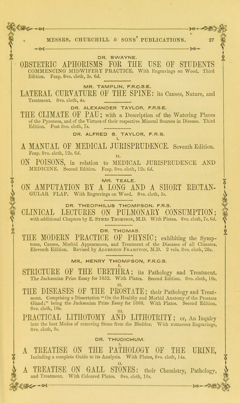 -©^ MESSRS. CHURCHILL & SONS* PUBLICATIONS. 27 — DR. SWAYNE. OBSTETRIC APHOEISMS FOR THE USE OF STUDENTS COMMENCING MIDWIFERY PRACTICE. With Engravings on Wood. Tliiid Edition. Fcap. 8vo. cloth, 3s. 6d. MR. TAMPLIN, F.R.C.S.E. LATERAL CURYATURE OF THE SPINE: its Causes, Nature, aud Treatment. 8vo. cloth, 4s. ^ DR. ALEXANDER TAYLOR, F.R.S.E. THE CLIMATE OF PAU; with a Description of the Watering Places of the Pj'renees, and of the Virtues of their respective Mineral Sources in Disease. Third Edition. Post 8vo. cloth, 7s. DR. ALFRED S. TAYLOR, F.R.S. I. A MANUAL OF MEDICAL JURISPRUDENCE. Seventh Edition. Fcap. 8vo. cloth, 12s. 6d. ON POISONS, in relation to MEDICAL JURISPRUDENCE AND MEDICINE. Second Edition. Fcap. 8vo. cloth, 12s. 6d. MR, TEALE. ON AMPUTATION BY A LONG AND A SHORT RECTAN- GULAR FLAP. With Engravings on Wood. 8vo. cloth, 5s. DR. THEOPHILUS THOMPSON, F.R.S. CLINICAL LECTURES ON PULMONARY CONSUMPTION; with additional Chapters by E. Symes Thompson, M.D. With Plates. 8vo. cloth, 7s. 6d. DR. THOMAS. THE MODERN PRACTICE OF PHYSIC; exhibiting the Symp- toms, Causes, Morbid Appearances, and Treatment of the Diseases of all Climates. Eleventh Edition. Revised by Algernon Frampton, M.D. 2 vols. 8vo. cloth, 28s. MR. HENRY THOMPSON, F.R.C.S. STRICTURE OF THE URETHRA; its Pathology and Treatment. The Jacksonian Prize Essay for 1852. With Plates. Second Edition. 8vo. cloth, 10s. THE DISEASES OF THE PROSTATE; their Pathology and Treat- ment. Comprising a Dissertation  On the Healthy and Morbid Anatomy of tlic Prostate Gland; being the Jacksonian Prize Essay for 18G0. With Plates. Second Edition. 8vo. cloth, 10s. PRACTICAL LITHOTOMY AND LITHOTRITY; or, An inquiry into the best Modes of removing Stone from the Bladder. With numerous Engravings, 8vo. cloth, 9s. DR. THUDICHUM. A TREATISE ON THE PATHOLOGY OF THE URINE, Including a complete Guide to its Analysis. With Plates, 8vo. clotli, Ms. A TREATISE ON GALL STONES: their Chemistry, Pathology, and Treatment, With Coloured Plates. 8vo. cloth, 10s. -<^S9€f^ — Jo-^
