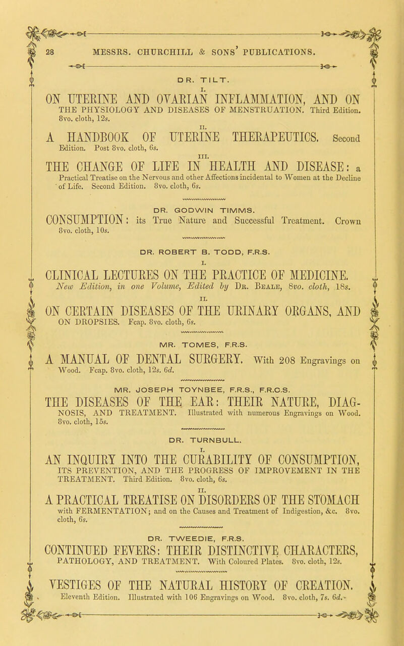 -►ot JO— OR. TILT. ON UTERmE AND OYARIAN INFLAMMATION, AND ON THE PHYSIOLOGY AND DISEASES OF MENSTRUATION. Third Edition. 8vo. cloth, 12s. A HANDBOOK OF UTERINE THERAPEUTICS. Second Edition. Post 8vo. cloth, 6s. III. THE CHANGE OF LIFE IN HEALTH AND DISEASE: a Practical Treatise on the Nervous and other Affections incidental to Women at the Decline ■ of Life. Second Edition. 8vo. cloth, 6s, DR. GODWIN TIMMS. CONSUMPTION: its True Nature and Successful Treatment. Crown 8vo. cloth, 10s. DR. ROBERT B. TODD, F.R.S. I. CLINICAL LECTURES ON THE PRACTICE OF MEDICINE.  New Edition, in one Volume, Edited by Dr. Beale, Qvo. cloth, 18s. ON CERTAIN DISEASES OF THE URINARY ORGANS, AND ON DROPSIES. Fcap. Bvo. cloth, 6s. MR. TOMES, F.R.S. A MANUAL OF DENTAL SURGERY. With 208 Engi-aviugs on Wood. Fcap. 8vo. cloth, 12s. Gd. MR. JOSEPH TOYNBEE, F.R.S., F.R.C.S. THE DISEASES OF THE EAR: THEIR NATURE, DIAG- NOSIS, AND TREATMENT. Illustrated with numerous Engravings on Wood. 8vo. cloth, 15s. DR. TURNBULL, AN INQUIRY INTO THE CURABILITY OF CONSUMPTION, ITS PREVENTION, AND THE PROGRESS OF IMPROVEMENT IN THE TREATMENT. Third Edition. 8vo. cloth, 6s. A PRACTICAL TREATISE ON DISORDERS OF THE STOMACH with FERMENTATION; .and on the Causes and Treatment of Indigestion, &c. 8vo. cloth, 6s. DR. TWEEDIE, F.R.S. CONTINUED FEYERS: THEIR DISTINCTIYE CHARACTERS, PATHOLOGY, AND TREATMENT. With Coloured Plates. 8vo. cloth, 12s. YESTIGES OF THE NATURAL HISTORY OF CREATION. Eleventh Edition. Illustrated with 106 Engravings on Wood. 8vo. cloth, 7s. 6rf.-