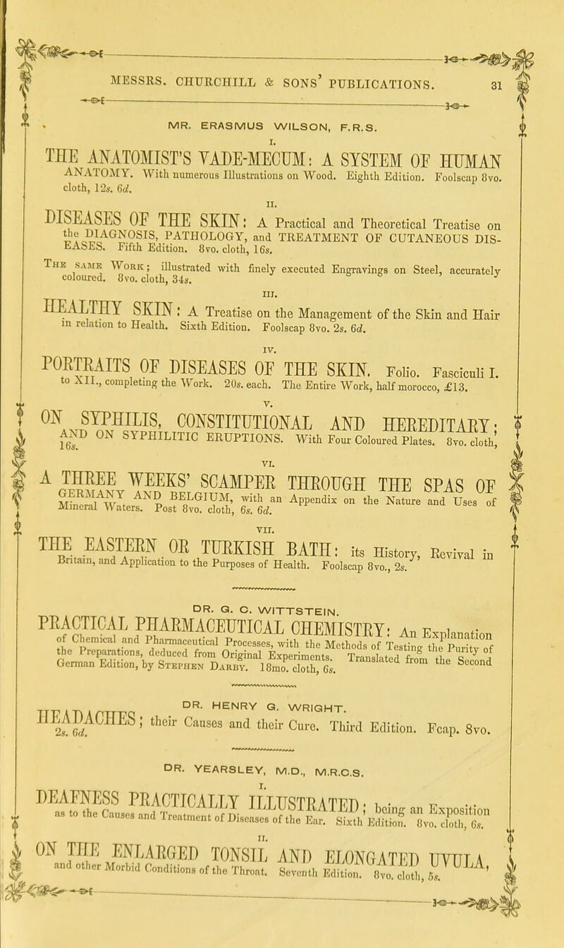 ^ — : ^ MESSRS. CHURCHILL & SONS' PUBLICATIONS. 31 — ■ MR. ERASMUS WILSON, F.R.S, ^ THE MATOMIST'S VADE-MECUM: A SYSTEM OF HUMAN ANATOMY, With numerous Illustrations on Wood. Eighth Edition. Foolscap 8vo, cloth, l-2s. 6d. DISEASES OF THE SKIN: a Practical and Theoretical Treatise on l Ao'il^^^^^^^^' PATHOLOGY, and TREATMENT OF CUTANEOUS DIS- liAbES. Fifth Edition. 8 vo. cloth, 16s. The same Work ; illustrated with finely executed Engravings on Steel, accuratelv coloured. 8vo. cloth, 34s. o o j III. HEALTHY SKIN : a Treatise on the Management of the Skin and Hair m relation to Health. Sixth Edition. Foolscap 8vo. 2s. 6d. IV. POETEAITS OF DISEASES OF THE SKIN. Folio. Fasciculi L to All., completing the Work. 20s. each. The Entire Work, half morocco, £13. f ^^A^^rSPJ^^^' CONSTITUTIONAL AND HEEEDITAEY; f AND ON SYPHILITIC ERUPTIONS. With Four Coloured Plates: 8vt doth, ^ VI. A THEEE WEEKS' SCAMPEE THEOUGH THE SPAS OF f m^^^wl ^^ -ith an Appendix on the Nature afd Uses of 1 Mineral Waters. Post 8vo. cloth, 6s. 6d. VII. THE EASmif OR TUEKISH BATH: it. History, fevM in Britain, and Application to the Purposes of Health. Foolscap 8vo., 2s. DR. Q. C. WITTSTEIN. PEACTICAL PHAEMACEUTICAL CHEMISTEY- a. v.r.u. r of Chemical and Pharmaceutical Processes, witV^iflt^oS Te^^^^^^^^ the Preparations, deduced from Original Exuerimenta Tmnd-.tt^ tneluiity oi German Edition, by Stephen Darbv. 18mo. clothS. ^''^^''^'^ ^^^ '^e Second DR. HENRY Q. WRIQHT. ^If?/^^^^'' ^^ their Cure. Third Edition. Fcap. 8vo. DR. YEARSLEY, M.D., M.R.C.S. DEAFNESS PEACTICALLY ILLUSTEATFD. i • t;- as to the Causes and Treatment of L^!^^tr!^i^ ON THE ENLAEGED TONSIL AND ELONGATED TmiT a ! and other Morbid Conditions of the Throat! .HL Edi^ 8va .d, 5. ^' | i^m^^ . ^