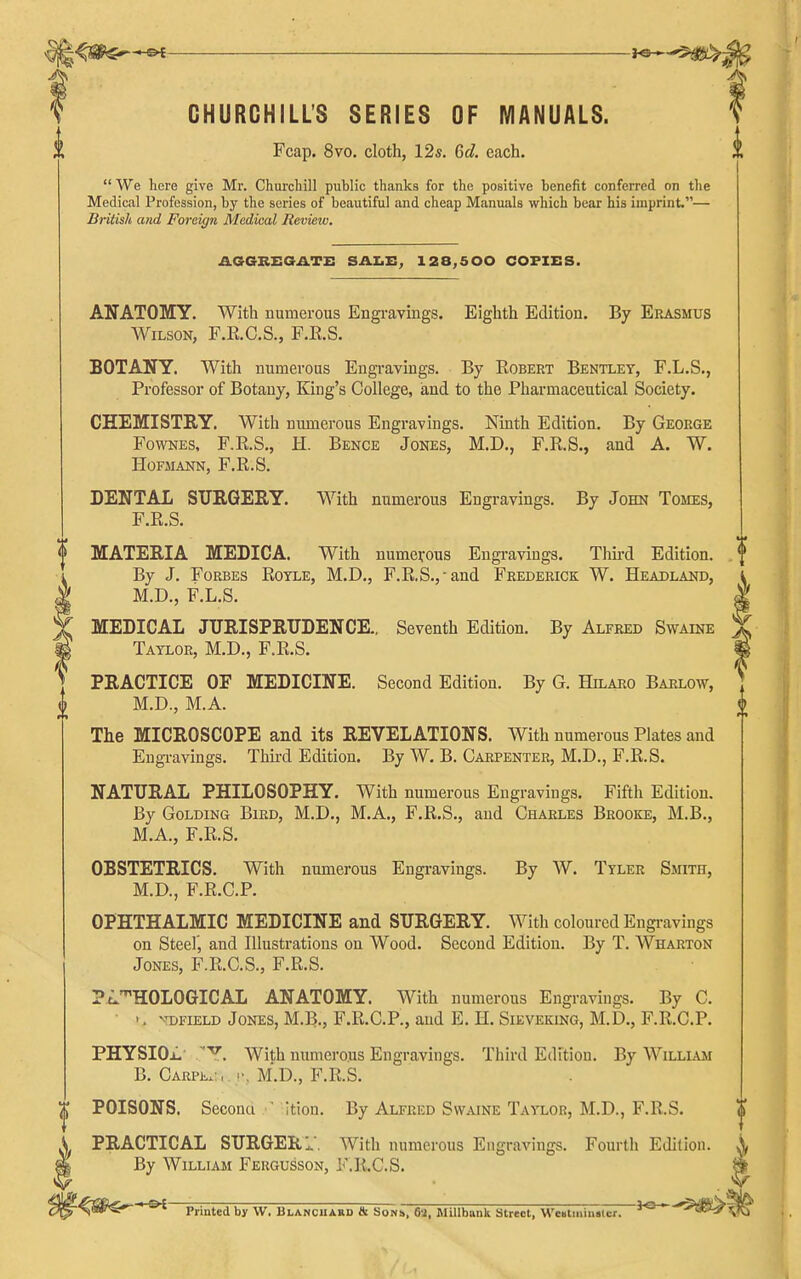 CHURCHILL'S SERIES OF MANUALS. Fcap. 8vo. cloth, 12s. 6c?. each.  We here give Mr. Churchill public thanks for the positive benefit conferred on the Medical Profession, by the series of beautiful and cheap Manuals which bear his imprint.— British and Foreign Medical Review. AGGBEOATE SAZ.E^ 128,500 COPIES. ANATOMY. With numerous Engi-ayings. Eighth Edition. By Erasmus Wilson, F.K.O.S., F.E.S. BOTANY. With numerous Engravings. By Egbert Bentlet, F.L.S., Professor of Botany, King's College, iand to the Pharmaceutical Society. CHEMISTRY. With numerous Engravings. Ninth Edition. By George FowNES, F.E.S., H. Bence Jones, M.D., F.E.S., and A. W. HOFMANN, F.E.S. DENTAL SURGERY. With numerous Engravings. By John Tomes, F.E.S. MATERIA MEDICA. With numerous Engi-avings. Thii-d Edition. By J. Forbes Eotle, M.D., F.E.S.,-and Frederick W. Headland, M.D., F.L.S. MEDICAL JURISPRUDENCE.. Seventh Edition. By Alfred Swaine Taylor, M.D., F.E.S. PRACTICE OF MEDICINE. Second Edition. By G. Hilaro Barlow, M.D., M.A. The MICROSCOPE and its REVELATIONS. With numerous Plates and Engravings. Thkd Edition. By W. B. Carpenter, M.D., F.E.S. NATURAL PHILOSOPHY. With numerous Engravings. Fifth Edition. By Golding Bird, M.D., M.A., F.E.S., and Charles Brooke, M.B., M.A., F.E.S. OBSTETRICS. With numerous Engravings. By W. Tyler Smith, M.D., F.E.C.P. OPHTHALMIC MEDICINE and SURGERY. With coloured Engi-avings on Steel, and Illustrations on Wood. Second Edition. By T. Wharton Jones, F.E.C.S., F.E.S. ?i.'HOLOGICAL ANATOMY. With numerous Engravings. By C. -. vt:)Field Jones, M.B., F.E.C.P., and E. H. Sieveking, M.D., F.E.C.P. PHYSIOjL' With numerous Engravings. Third Edition. By William B. CARPi,.:, M.D., F.E.S. POISONS. Second ' Ition. By Alfred Swaine Taylor, M.D., F.E.S. PRACTICAL SURGERl. With numerous Engravings. Fourth Edition. By William Fergusson, F.E.C.S.