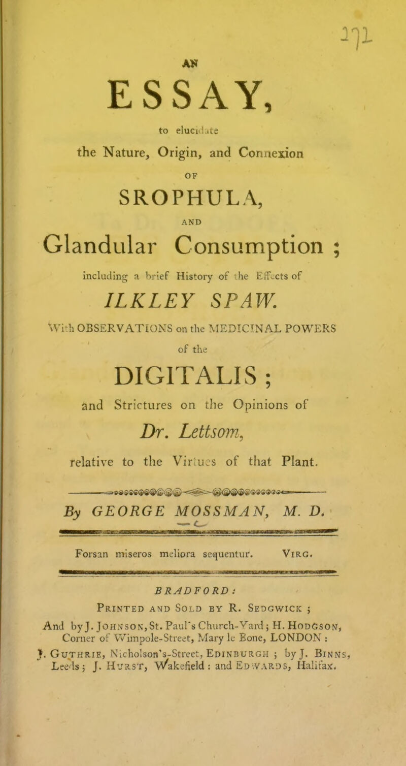 AK ESSAY, to elucidate the Nature, Origin, and Connexion OF SROPHULA, AND Glandular Consumption including a brief History of ihe Effects of ILKLEY SPAW. With OBSERVATIONS on the MEDICINAL POWERS of the DIGITALIS ; and Strictures on the Opinions of Dr. Lettsom, relative to the Virtues of that Plant. Forsan miseros meliora sequentur. Virg. BRADFORD: Printed and Sold by R. Sedgwick j And by J. Johnson,St. Paul's Church-Yard; H. Hodgson, Corner of Wimpole-Street, Mary le Bone, LONDON : J. Guthrie, Nicholson’s-Street, Edinburgh ; byj. Binns, Leeds; J. Hurst, Wakefield: and Edwards, Halifax. v» »