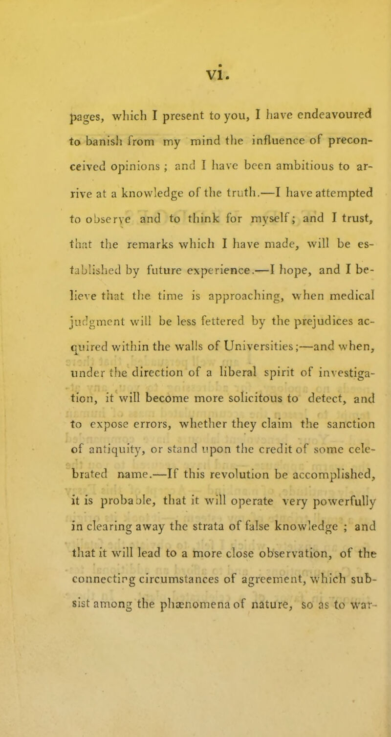 pages, which I present to you, I have endeavoured to banish from my mind the influence of precon- ceived opinions ; and I have been ambitious to ar- rive at a knowledge of the truth.—I have attempted to observe and to think for myself; and I trust, that the remarks which I have made, will be es- tablished by future experience.—I hope, and I be- lieve that the time is approaching, when medical judgment will be less fettered by the prejudices ac- quired within the walls of Universities;—and when, r under the direction of a liberal spirit of investiga- tion, it will become more solicitous to detect, and to expose errors, whether they claim the sanction of antiquity, or stand upon the credit of some cele- brated name.—If this revolution be accomplished, it is probaole, that it will operate very powerfully in clearing away the strata of false knowledge ; and that it will lead to a more close observation, of the connecting circumstances of agreement, which sub- sist among the phaenomenaof nature, so as to war-