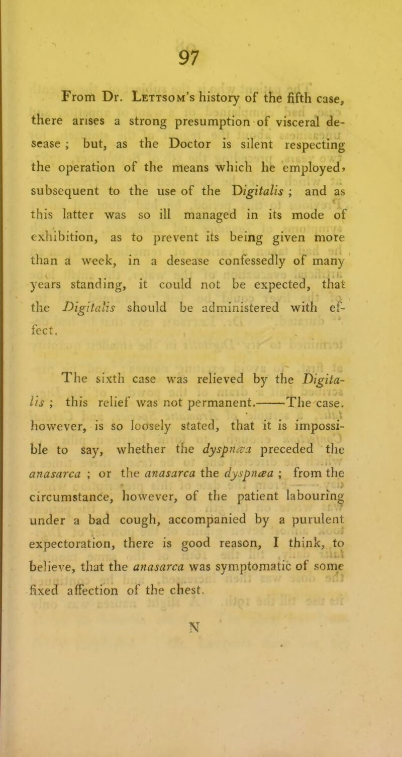 •\ From Dr. Lettsom’s history of the fifth case, there arises a strong presumption of visceral de- sease ; but, as the Doctor is silent respecting the operation of the means which he employed> subsequent to the use of the Digitalis ; and as this latter was so ill managed in its mode of exhibition, as to prevent its being given more than a week, in a desease confessedly of many years standing, it could not be expected, that the Digitalis should be administered with ef- fect. / t? *•( 11 ! |% The sixth case was relieved by the Digita- lis ; this relief was not permanent. The case. however, is so loosely stated, that it is impossi- ble to say, whether the dyspnea preceded the anasarca ; or the anasarca the dyspnaa ; from the circumstance, however, of the patient labouring • under a bad cough, accompanied by a purulent expectoration, there is good reason, I think, to believe, that the anasarca was symptomatic of some fixed affection of the chest. N