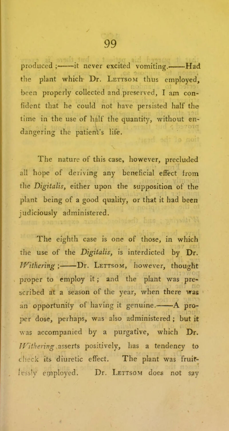 produced ; it never excited vomiting. Had • the plant which Dr. Lettsom thus employed, been properly collected and preserved, I am con- fident that he could not have persisted half the time in the use of h/ilf the quantity, without en- dangering the patient’s life. The nature of this case, however, precluded all hope of deriving any beneficial effect from the Digitalis, either upon the supposition of the plant being of a good quality, or that it had been judiciously administered. The eighth case is one of those, in which •f , « q‘f yvi) the use of the Digitalis, is interdicted by Dr. JWithering ; Dr. Lettsom, however, thought proper to employ it; and the plant was pre- scribed at a season of the year, when there was an opportunity of having it genuine. A pro- per dose, perhaps, was also administered ; but it was accompanied by a purgative, which Dr. Withering,asserts positively, has a tendency to check its diuretic effect. The plant was fruif- . iessly employed. Dr. Lettsom does not say