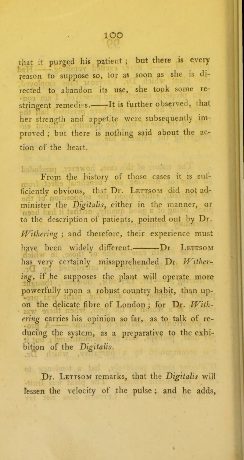 too that it purged his patient ; but there is every reason to suppose so, ior as soon as she is di- rected to abandon its use, she took some re- stringent remedies. -It is further observed, that o her strength and appetite were subsequently im- proved ; but there is nothing said about the ac- tion of the heart. i ( r r. > From the history of those cases it is sut- ficiently obvious, that Dr. Lettsom did not ad- minister the Digitalis, either in the manner, or nr ; ' . . _ to the description of patients, pointed out by Dr. Withering ; and therefore, their experience must have been widely different. Dr Lettsom :l . . ' 1 has very certainly misapprehended Dr. Wither- ing, if he supposes the plant will operate more powerfully upon a robust country habit, than up- • *v| f ' j i. on the delicate fibre of London ; for Dr. With- • z:yi vi . = * /•' 1 * - • : ering carries his opinion so far, as to talk of re- ducing the system, as a preparative to the exhi- + • bition of the Digitalis. Dr. Lettsom remarks, that the Digitalis will lessen the velocity of the pulse; and he adds,