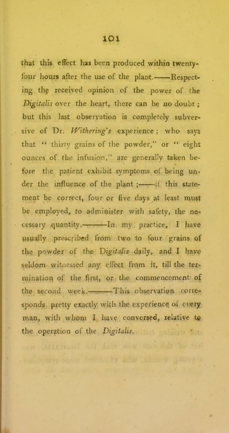 lOl that this effect has been produced within twenty- four hours after the use of the plant. Respect- ing thp received opinion of the power of the Digitalis over the heart, there can be no doubt ; but this last observation is completely subver- sive of Dr. Withering’s experience ; who says that “ thirty grains of the powder,” or “ eight ounces of the infusion,” arc generally taken be- \ fore the patient exhibit symptoms of being un- der the influence of the plant ; if this state- ment be correct, four or five clays at least must be employed, to administer with safety, the ne- cessary quantity. In my practice, I have usually prescribed from two to four grains of the powder of the Digitalis daily, and I have seldom witnessed any effect from it, till the ter- mination of the first, or the commencement of the second week. This observation corre- • . i »• - • • ' - 4 sponds pretty exactly with the experience oi every man, with whom I have conversed, relative to % the operation of the Digitalis.