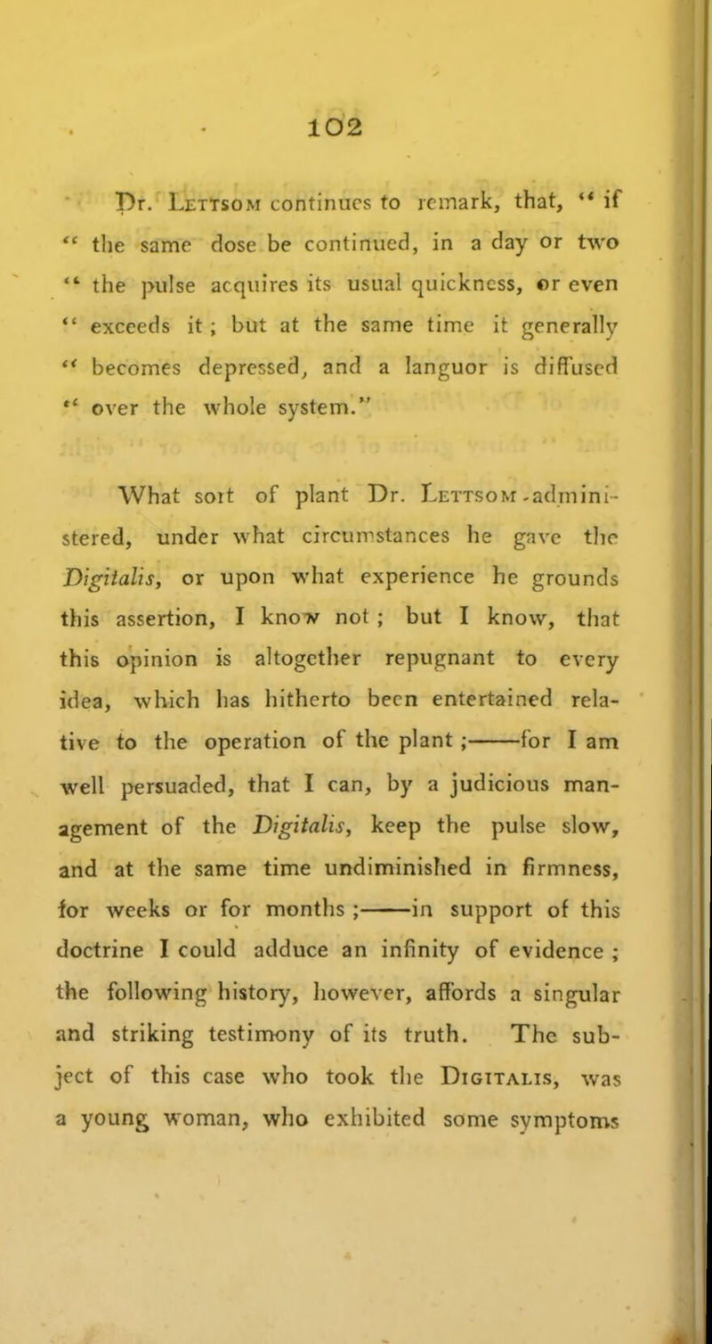 Dr. Lettsom continues to remark, that, if “ the same close be continued, in a day or two “ the pulse acquires its usual quickness, or even “ exceeds it ; but at the same time it generally ** becomes depressed, and a languor is diffused ,l over the whole system.” What sort of plant Dr. Lettsom-admini- stered, under what circumstances he gave the Digitalis, or upon what experience he grounds this assertion, I know not ; but I know, that this opinion is altogether repugnant to every idea, which has hitherto been entertained rela- tive to the operation of the plant ; for I am well persuaded, that I can, by a judicious man- agement of the Digitalis, keep the pulse slow, and at the same time undiminished in firmness, for weeks or for months ; in support of this doctrine I could adduce an infinity of evidence ; the following history, however, affords a singular and striking testimony of its truth. The sub- ject of this case who took the Digitalis, was a young woman, who exhibited some symptoms