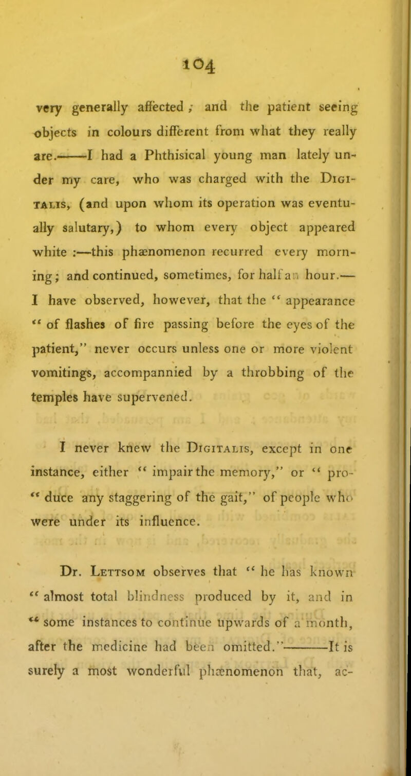 very generally affected ; and the patient seeing objects in colours different from what they really are. 1 had a Phthisical young man lately un- der my care, who was charged with the Digi- talis, (and upon whom its operation was eventu- ally salutary,) to whom every object appeared white :—this phaenomenon recurred every morn- ing; and continued, sometimes, for half a n hour.— I have observed, however, that the “ appearance “ of flashes of fire passing before the eyes of the patient,” never occurs unless one or more violent vomitings, accompannied by a throbbing of the temples have supervened. I never knew the Digitalis, except in one instance, either “ impair the memo^,” or “ pro- “ duce any staggering of the gait,” of people who were under its influence. Dr. Lettsom observes that “ he has known i “ almost total blindness produced by it, and in ** some instances to continue upwards of a month, after the medicine had been omitted.” It is surely a most wonderful phaenomenon that, ac-