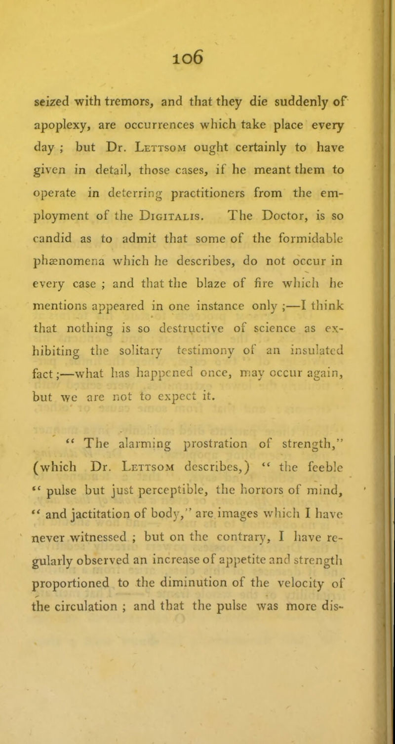 io6 seized with tremors, and that they die suddenly of apoplexy, are occurrences which take place every day ; but Dr. Lettsom ought certainly to have given in detail, those cases, if he meant them to operate in deterring practitioners from the em- ployment of the Digitalis. The Doctor, is so candid as to admit that some of the formidable phenomena which he describes, do not occur in every case ; and that the blaze of fire which he mentions appeared in one instance only ;—I think that nothing is so destructive of science as ex- hibiting the solitary testimony of an insulated fact;—what has happened once, may occur again, but we are not to expect it. “ The alarming prostration of strength,” (which Dr. Lettsom describes,) “ the feeble “ pulse but just perceptible, the horrors of mind, “ and jactitation of body,” are images which I have never witnessed ; but on the contrary, I have re- gularly observed an increase of appetite and strength proportioned to the diminution of the velocity of o'- • the circulation ; and that the pulse was more dis-