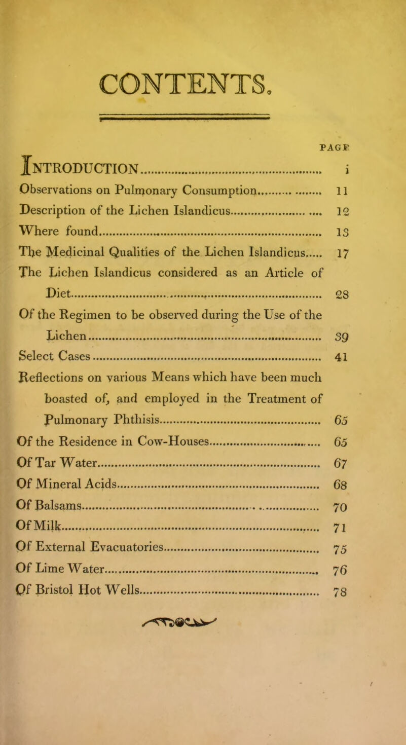 CONTENTS, PAG S’ Introduction i Observations on Pulmonary Consumption 11 Description of the Lichen Islandicus 12 Where found 13 The Medicinal Qualities of the Lichen Islandicus 17 The Lichen Islandicus considered as an Article of Diet 28 Of the Regimen to be observed during the Use of the Lichen 39 Select Cases 41 Reflections on various Means which have been much boasted of, and employed in the Treatment of Pulmonary Phthisis 65 Of the Residence in Cow-Houses 65 Of Tar Water 67 Of Mineral Acids 68 Of Balsams 70 Of Milk v... 7i Of External Evacuatories 75 Of Lime Water 76 Qf Bristol Hot Wells 73