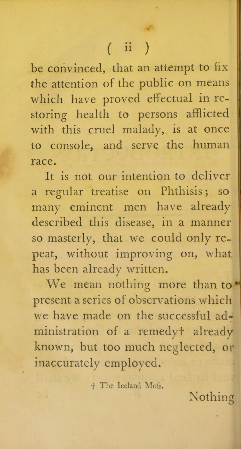 be convinced, that an attempt to fix the attention of the public on means which have proved effectual in re- storing health to persons afflicted with this cruel malady, is at once to console, and serve the human race. It is not our intention to deliver a regular treatise on Phthisis; so many eminent men have already described this disease, in a manner so masterly, that we could only re- peat, without improving on, what has been already written. We mean nothing more than to present a series of observations which we have made on the successful ad- ministration of a remedy!* already known, but too much neglected, or inaccurately employed. f The Iceland Mofs. Nothing o