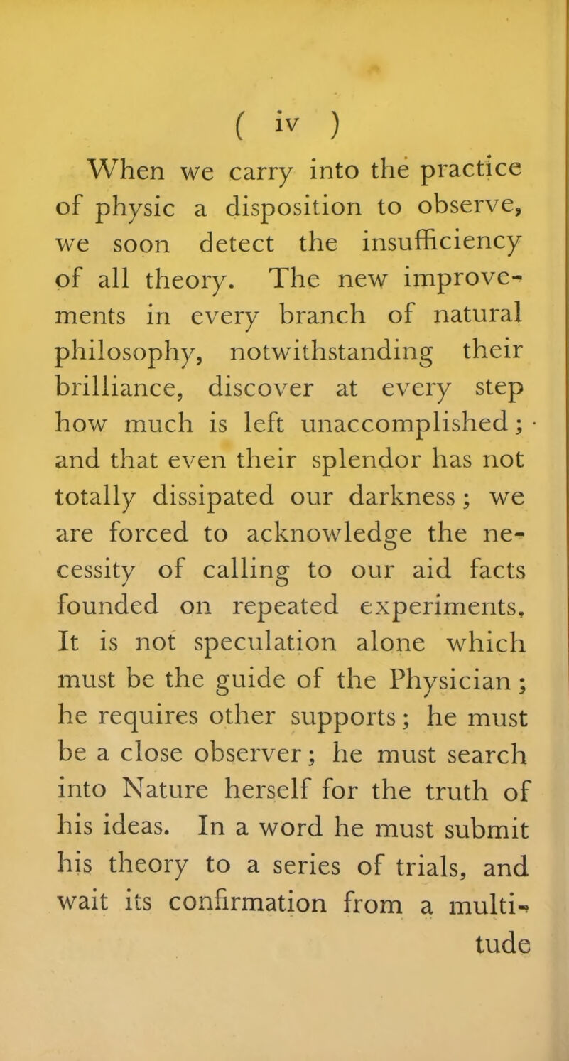 When we carry into the practice of physic a disposition to observe, we soon detect the insufficiency of all theory. The new improve- ments in every branch of natural philosophy, notwithstanding their brilliance, discover at every step how much is left unaccomplished; and that even their splendor has not totally dissipated our darkness ; we are forced to acknowledge the ne- cessity of calling to our aid facts founded on repeated experiments. It is not speculation alone which must be the guide of the Physician; he requires other supports; he must be a close observer; he must search into Nature herself for the truth of his ideas. In a word he must submit his theory to a series of trials, and wait its confirmation from a multi-. tude