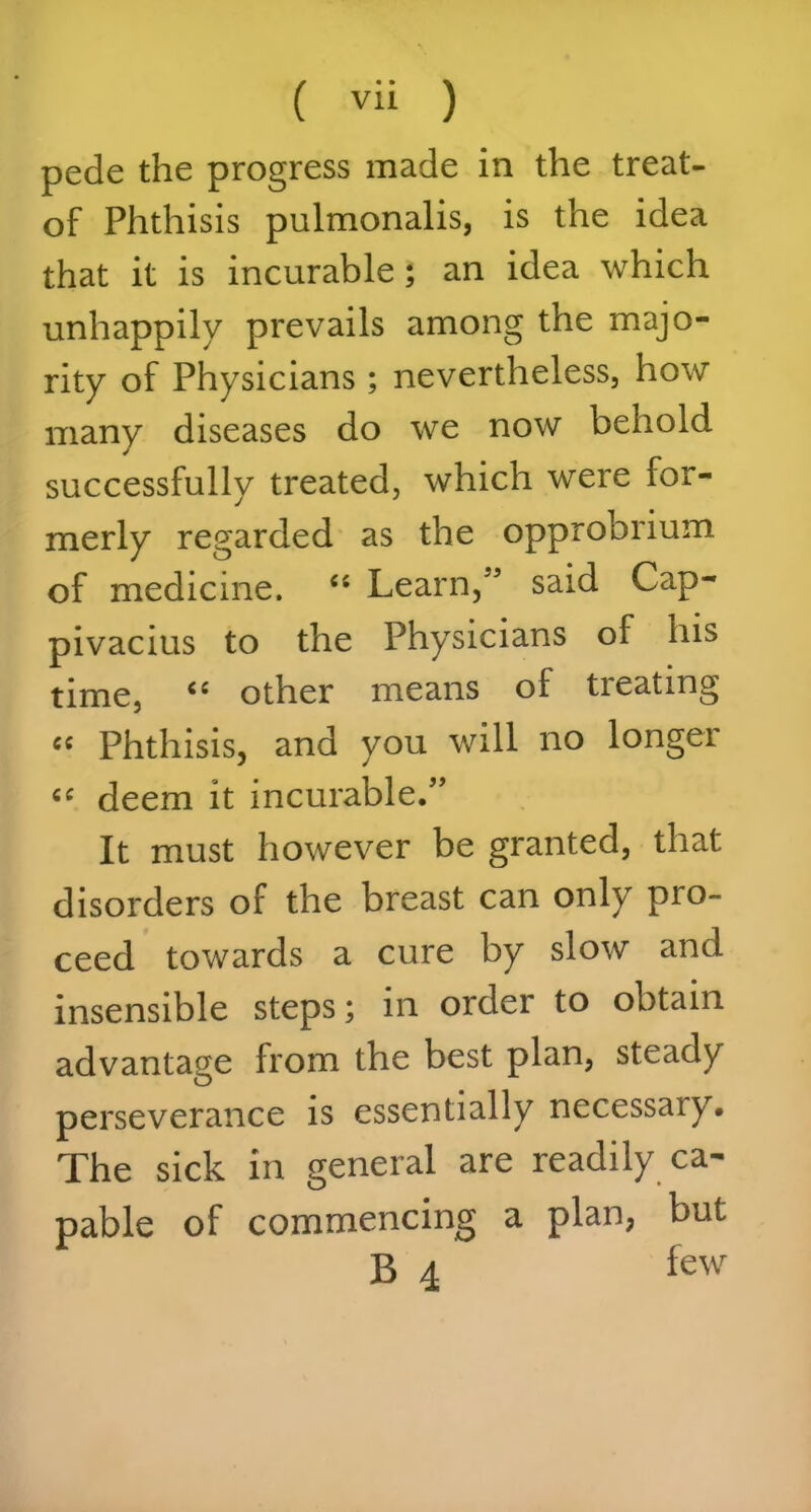 pede the progress made in the treat- of Phthisis pulmonalis, is the idea that it is incurable; an idea which unhappily prevails among the majo- rity of Physicians; nevertheless, how many diseases do we now behold successfully treated, which were for- merly regarded as the opprobrium of medicine. “ Learn,55 said Cap- pivacius to the Physicians of his time, “ other means of treating « Phthisis, and you will no longer “ deem it incurable.55 It must however be granted, that disorders of the breast can only pio- ceed towards a cure by slow and insensible steps; in order to obtain advantage from the best plan, steady perseverance is essentially necessary. The sick in general are readily ca- pable of commencing a plan, but B 4 few