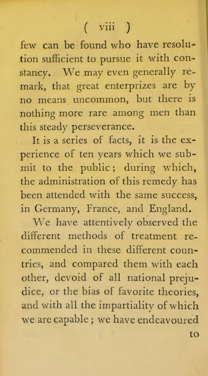 few can be found who have resolu- tion sufficient to pursue it with con- stancy. We may even generally re- mark, that great enterprizes are by no means uncommon, but there is nothing more rare among men than this steady perseverance. It is a series of facts, it is the ex- perience of ten years which we sub- mit to the public; during which, the administration of this remedy has been attended with the same success, in Germany, France, and England. We have attentively observed the different methods of treatment re- commended in these different coun- tries, and compared them with each other, devoid of all national preju- dice, or the bias of favorite theories, and with all the impartiality of which we are capable; we have endeavoured to