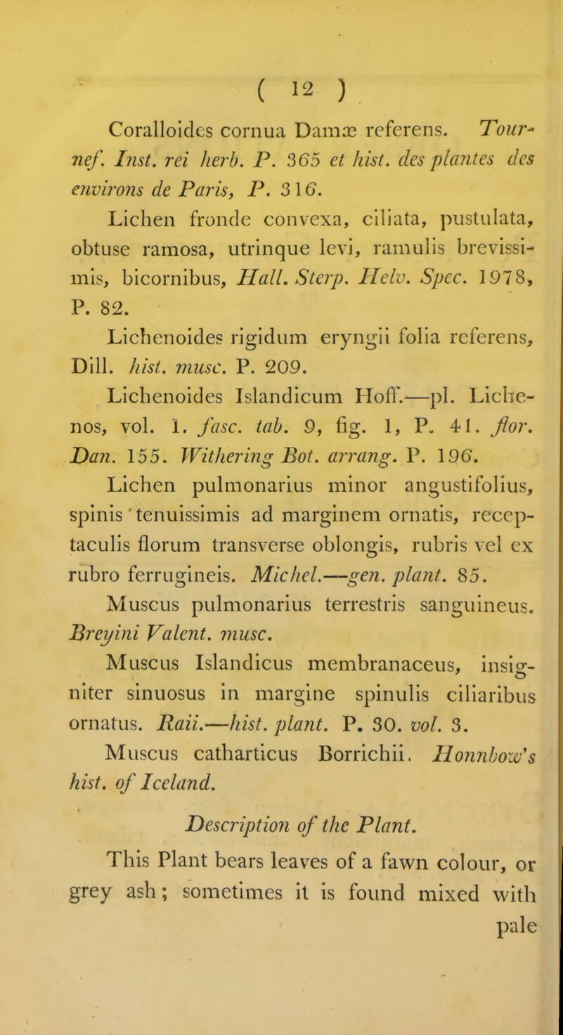 Coralloidcs cornua Dam re referens. Tour- nef. Inst, rei herb. P. 365 et hist, des plantes des environs de Paris, P. 3\6. Lichen fronde convexa, ciliata, pustulata, obtuse ramosa, utrinque levi, ramulis brevissi- mis, bicornibus. Hall. Stop. Helv. Spec. 1978, P. 82. Lichenoides rigidum eryngii folia referens. Dill. hist. muse. P. 209. Lichenoides Islandicum Ploff.—pi. Licbe- nos, vol. 1. fasc. tab. 9, fig. 1, P. 4-1. jlor. Dan. 155. Withering Bot. arrang. P. 19(5. Lichen pulmonarius minor angustifolius, spinis tenuissimis ad marginem ornatis, recep- taculis florum transverse oblongis, rubris vel ex rubro ferrugineis. Michel.—gen. plant. 85. Muscus pulmonarius terrestris sanguineus. Prey ini Valent, muse. Muscus Islandicus membranaceus, insi<r- O niter sinuosus in margine spinulis ciliaribus ornatus. Raii.—hist, plant. P. 30. vol. 3. Muscus catharticus Borrichii. Honnbozv's hist, of Iceland. Description of the Plant. This Plant bears leaves of a fawn colour, or grey ash; sometimes it is found mixed with pale
