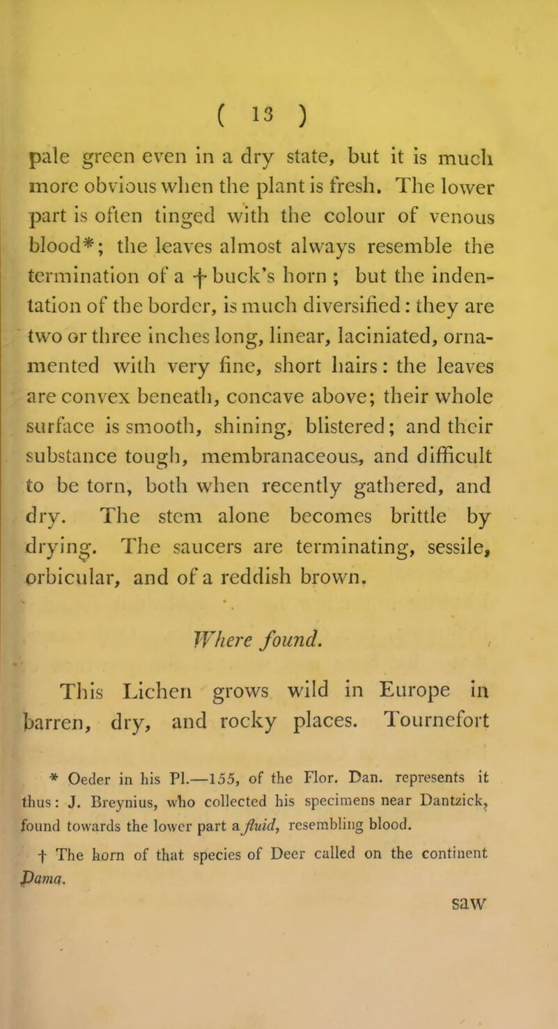 pale green even in a dry state, but it is much more obvious when the plant is fresh. The lower part is often tinged with the colour of venous blood*; the leaves almost always resemble the termination of a -j- buck’s horn ; but the inden- tation of the border, is much diversified: they are two or three inches long, linear, laciniated, orna- mented with very fine, short hairs: the leaves are convex beneath, concave above; their whole surface is smooth, shining, blistered; and their substance tough, membranaceous, and difficult to be torn, both when recently gathered, and dry. The stem alone becomes brittle by drying. The saucers are terminating, sessile, orbicular, and of a reddish brown. Where found. This Lichen grows wild in Europe in barren, dry, and rocky places. Tournefort * Oeder in his PI.—155, of the Flor. Dan. represents it thus: J. Breynius, who collected his specimens near Dantzick, found towards the lower part a fluid, resembling blood. + The horn of that species of Deer called on the continent jDama. saw