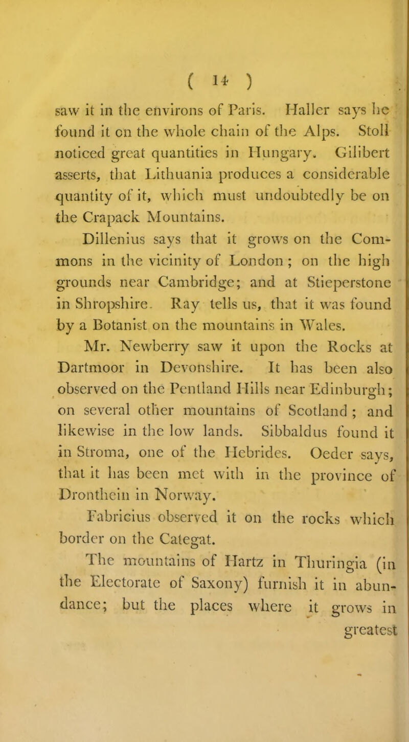 ( 1* ) saw it in the environs of Paris. Haller says he found it on the whole chain of the Alps. Stoll noticed great quantities in Hungary. Gilibert asserts, that Lithuania produces a considerable quantity of it, which must undoubtedly be on the Crapack Mountains. Dillenius says that it grows on the Com- mons in the vicinity of London ; on the high grounds near Cambridge; and at Stieperstone in Shropshire. Ray tells us, that it was found by a Botanist on the mountains in Wales. Mr. Newberry saw it upon the Rocks at Dartmoor in Devonshire. It has been also observed on the Pentland Hills near 'Edinburgh; O 7 on several other mountains of Scotland ; and likewise in the low lands. Sibbaldus found it in Stroma, one of the Hebrides. Oeder says, that it has been met with in the province of Dronthein in Norway. Fabricius observed it on the rocks which border on the Categat. The mountains of Ilartz in Thuringia (in the Electorate of Saxony) furnish it in abun- dance; but the places where it grows in greatest