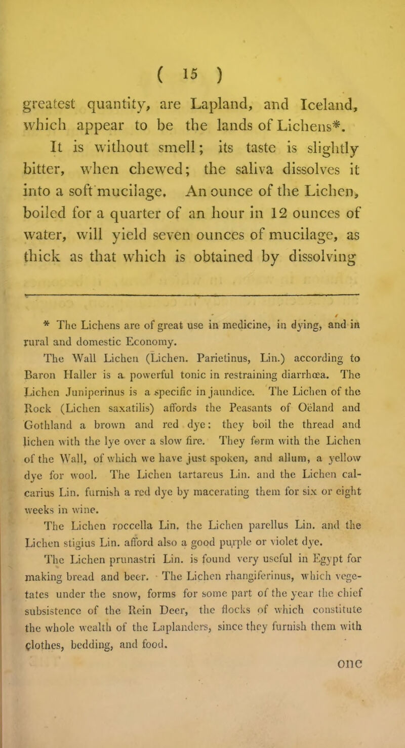 greatest quantity, are Lapland, and Iceland, which appear to be the lands of Lichens*. It is without smell; its taste is slightly bitter, when chewed; the saliva dissolves it into a soft mucilage. An ounce of the Lichen, boiled for a quarter of an hour in 12 ounces of water, will yield seven ounces of mucilage, as thick as that which is obtained by dissolving * The Lichens are of great use in medicine, in dying, and in rural and domestic Economy. The Wall Lichen (Lichen. Parietinus, Lin.) according to Baron Haller is a powerful tonic in restraining diarrhoea. The Lichen Juniperinus is a specific in jaundice. The Lichen of the Ilock (Lichen saxatilis) affords the Peasants of Oeland and Gothland a brown and red dye: they boil the thread and lichen with the lye over a slow fire. They form with the Lichen of the Wall, of which we have just spoken, and allum, a yellow dye for wool. The Lichen tartareus Lin. and the Lichen cal- carius Lin. furnish a red dye by macerating them for six or eight weeks in wine. The Lichen roccella Lin. the Lichen parcllus Lin. and the Lichen stigius Lin. afford also a good purple or violet dye. The Lichen prunastri Lin. is found very useful in Egypt for making bread and beer. The Lichen rhangiferinus, which vege- tates under the snow, forms for some part of the year the chief subsistence of the Rein Deer, the flocks of which constitute the whole wealth of the Laplanders, since they furnish them with Clothes, bedding, and food. OllC