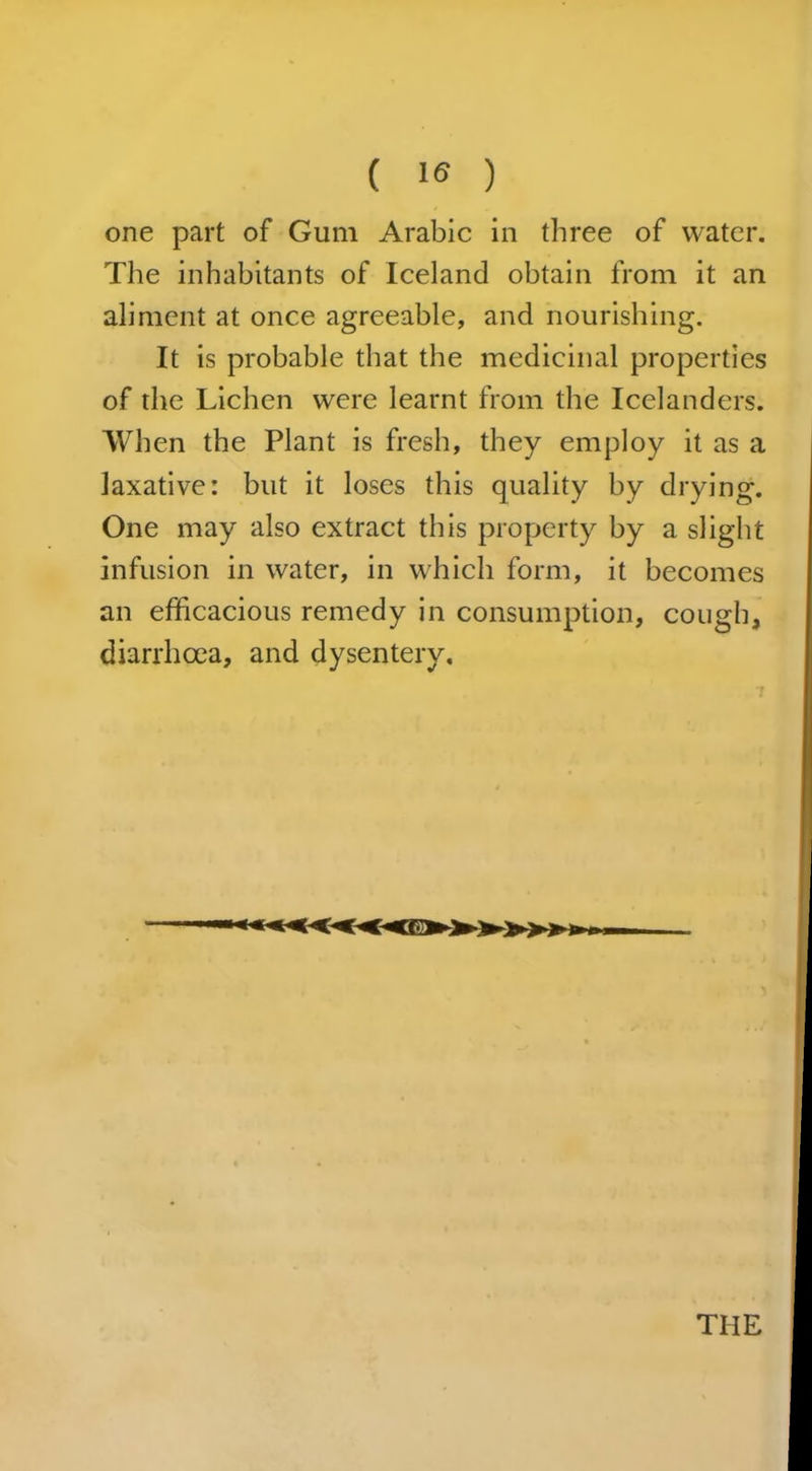 ( ) one part of Gum Arabic in three of water. The inhabitants of Iceland obtain from it an aliment at once agreeable, and nourishing. It is probable that the medicinal properties of the Lichen were learnt from the Icelanders. When the Plant is fresh, they employ it as a laxative: but it loses this quality by drying. One may also extract this property by a slight infusion in water, in which form, it becomes an efficacious remedy in consumption, cough, diarrhoea, and dysentery. THE