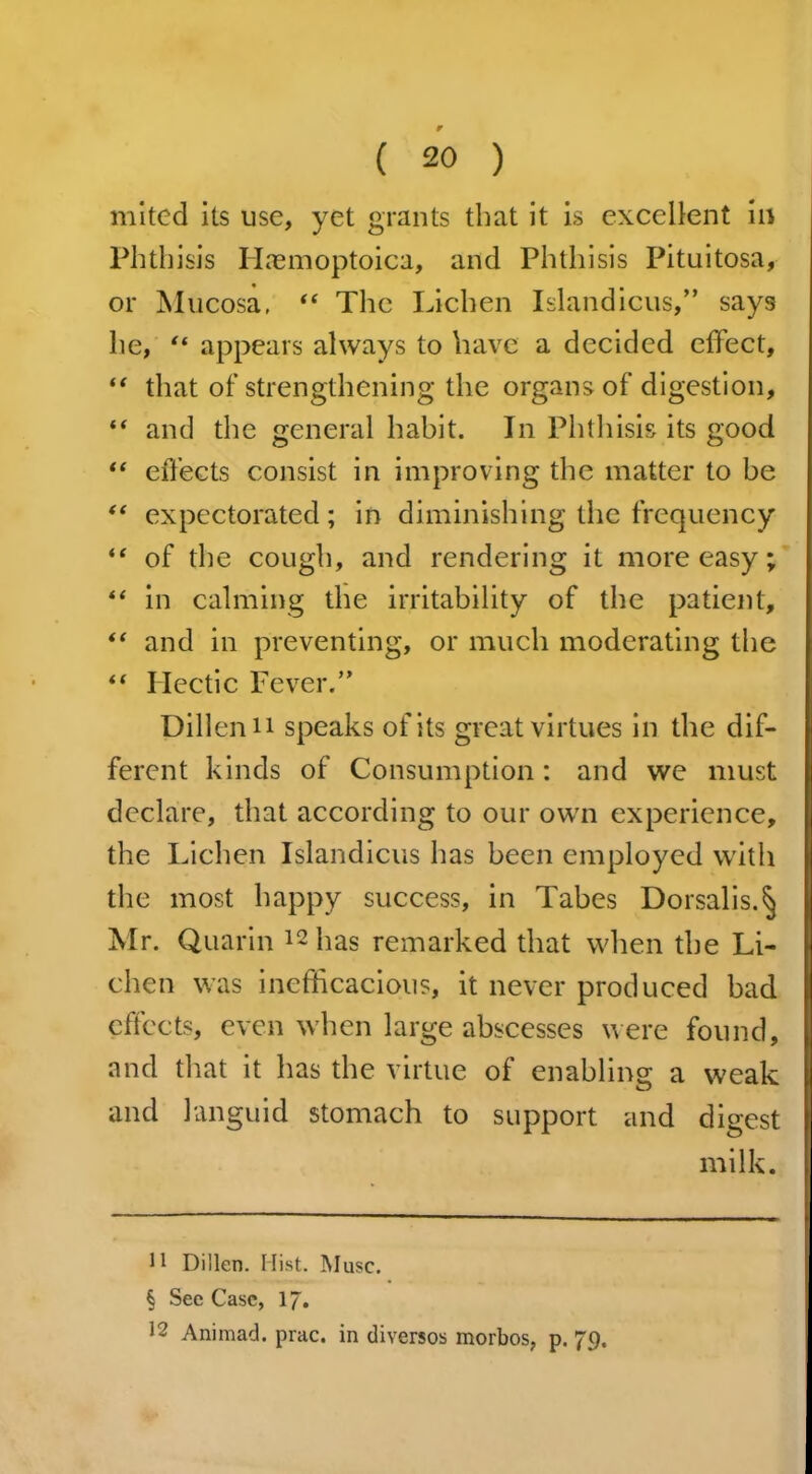 mited its use, yet grants that it is excellent in Phthisis Haemoptoica, and Phthisis Pituitosa, or Mucosa, “ The Lichen Islandicus,” says he, “ appears always to have a decided effect, “ that of strengthening the organs of digestion, “ and the general habit. In Phthisis its good “ effects consist in improving the matter to be “ expectorated; in diminishing the frequency “ of the cough, and rendering it more easy; “ in calming the irritability of the patient, “ and in preventing, or much moderating the “ Hectic Fever.” Dillenn speaks of its great virtues in the dif- ferent kinds of Consumption: and we must declare, that according to our own experience, the Lichen Islandicus has been employed with the most happy success, in Tabes Dorsalis.§ Mr. Quarin 12 has remarked that when the Li- chen was inefficacious, it never produced bad effects, even when large abscesses were found, and that it has the virtue of enabling a weak and languid stomach to support and digest milk. 11 Dillen. Hist. Muse. § Sec Case, 17. 12 Animad. prac. in diversos morbos, p. 79.