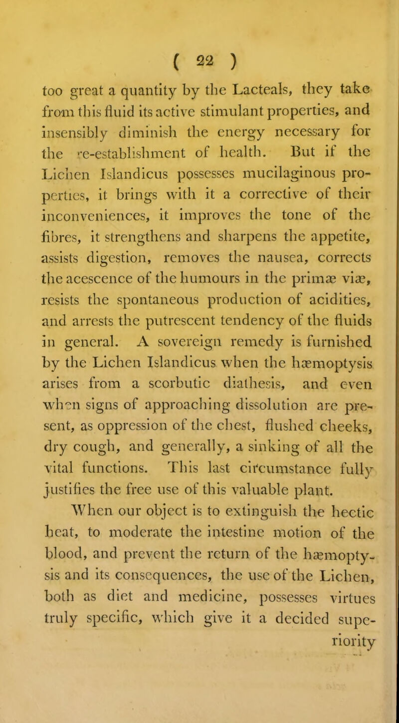 too great a quantity by the Lacteals, they take from this fluid its active stimulant properties, and insensibly diminish the energy necessary for the re-establishment of health. But it the Lichen Islandicus possesses mucilaginous pro- perties, it brings with it a corrective of their inconveniences, it improves the tone of the fibres, it strengthens and sharpens the appetite, assists digestion, removes the nausea, corrects the acescence of the humours in the primae via?, resists the spontaneous production of acidities, and arrests the putrescent tendency of the fluids in general. A sovereign remedy is furnished by the Lichen Islandicus when the haemoptysis arises from a scorbutic diathesis, and even when signs of approaching dissolution are pre- sent, as oppression of the chest, flushed cheeks, dry cough, and generally, a sinking of all the vital functions. This last circumstance fully justifies the free use of this valuable plant. When our object is to extinguish the hectic beat, to moderate the intestine motion of the blood, and prevent the return of the haemopty- sis and its consequences, the use of the Lichen, both as diet and medicine, possesses virtues truly specific, which give it a decided supe- riority