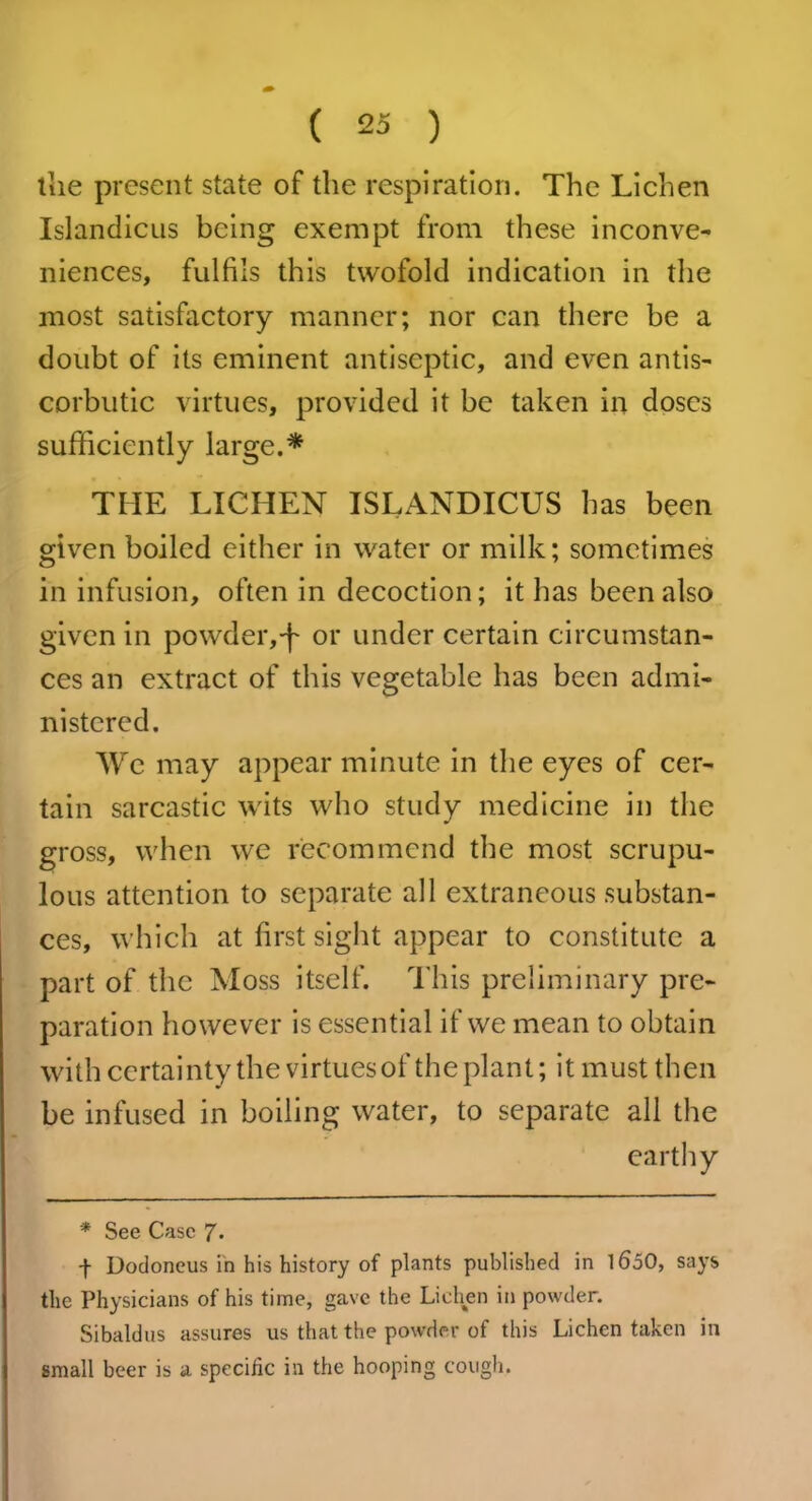 the present state of the respiration. The Lichen Islandicus being exempt from these inconve- niences, fulfils this twofold indication in the most satisfactory manner; nor can there be a doubt of its eminent antiseptic, and even antis- corbutic virtues, provided it be taken in doses sufficiently large.* THE LICHEN ISLANDICUS has been given boiled either in water or milk; sometimes in infusion, often in decoction; it has been also given in powder,-f or under certain circumstan- ces an extract of this vegetable has been admi- nistered. We may appear minute in the eyes of cer- tain sarcastic wits who study medicine in the gross, when we recommend the most scrupu- lous attention to separate all extraneous substan- ces, which at first sight appear to constitute a part of the Moss itself. This preliminary pre- paration however is essential if we mean to obtain with certainty the virtues of the plant; it must then be infused in boiling water, to separate all the earthy * See Case 7 • f Dodoneus in his history of plants published in I60O, says the Physicians of his time, gave the Lichen in powder. Sibaldus assures us that the powder of this Lichen taken in small beer is a specific in the hooping cough.