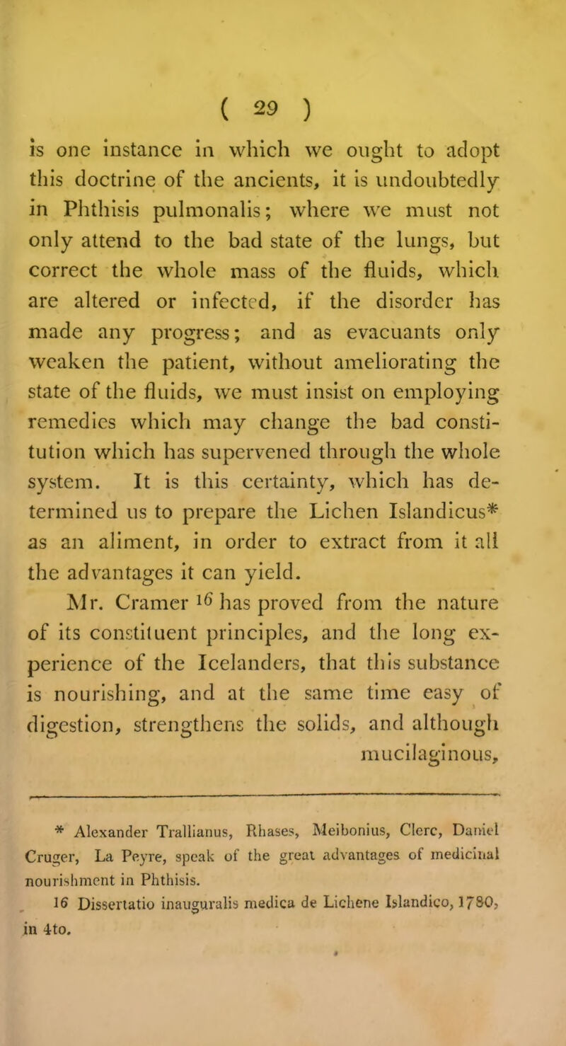 is one instance in which we ought to adopt this doctrine of the ancients, it is undoubtedly in Phthisis pulmonalis; where we must not only attend to the bad state of the lungs, but correct the whole mass of the fluids, which are altered or infected, if the disorder has made any progress; and as evacuants only weaken the patient, without ameliorating the state of the fluids, we must insist on employing remedies which may change the bad consti- tution which has supervened through the whole system. It is this certainty, which has de- termined us to prepare the Lichen Islandicus* as an aliment, in order to extract from it all the advantages it can yield. Mr. Cramer 16 has proved from the nature of its constituent principles, and the long ex- perience of the Icelanders, that this substance is nourishing, and at the same time easy of digestion, strengthens the solids, and although mucilaginous. * Alexander Trallianus, Rhases, Meibonius, Clerc, Daniel Cruger, La Peyre, speak of the great advantages of medicinal nourishment in Phthisis. 16 Dissertatio inauguralis medica de Lichene Islandico, 1730. in 4to.