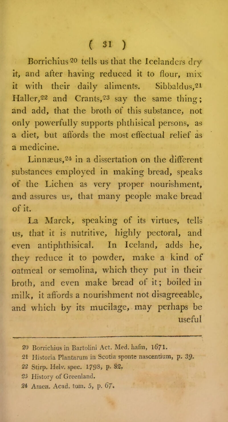 Borrichius20 tells us that the Icelanders dry it, and after having reduced it to flour, mix it with their daily aliments. Sibbaldus,21 Haller,22 and Crants,23 say the same thing; and add, that the broth of this substance, not only powerfully supports phthisical persons, as a diet, but affords the most effectual relief as a medicine. Linnaeus,24 in a dissertation on the different substances employed in making bread, speaks of the Lichen as very proper nourishment, and assures us, that many people make bread of it. La Marck, speaking of its virtues, tells us, that it is nutritive, highly pectoral, and even antiphthisical. In Iceland, adds he, they reduce it to powder, make a kind of oatmeal or semolina, which they put in their broth, and even make bread of it; boiled in milk, it affords a nourishment not disagreeable, and which by its mucilage, may perhaps be useful 20 Borrichius in Bartolini Act. Med. hafm, 1671. 21 Historia Plantarum in Scotia sponte nascentium, p. 39. 22 Stirp. Helv. spec. 1798, p. 32. 23 History of Greenland. 2A Amen. Acad. torn. 5, p. 67.