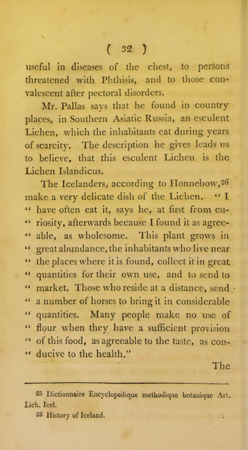 useful in diseases of the chest, to persons threatened with Phthisis, and to those con- valescent after pectoral disorders. Mr. Pallas says that he found in country places, in Southern Asiatic Russia, an esculent Lichen, which the inhabitants eat during years of scarcity. The description he gives leads us to believe, that this esculent Lichen is the Lichen Islandicus. The Icelanders, according to Honnebow,2^ make a very delicate dish of the Lichen. “ I <£ have often eat it, says he, at first from cu- “ riosity, afterwards because I found it as agrec- “ able, as wholesome. This plant grows in “ great abundance, the inhabitants who live near “ the places where it is found, collect it in great “ quantities for their own use, and to send to “ market. Those who reside at a distance, send - “ a number of horses to bring it in considerable “ quantities. Many people make no use of “ flour when they have a sufficient provision “ of this food, as agreeable to the taste, as con- “ ducive to the health.” The 25 Dictionnaire Encyclopedique methodique botaniquc Art. Lich. Icel. 26 History of Iceland.