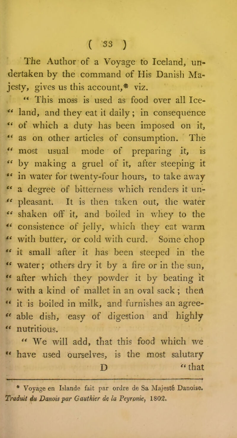 The Author of a Voyage to Iceland, un- dertaken by the command of His Danish Ma- jesty, gives us this account,* viz. “ This moss is used as food over all Ice- land, and they eat it daily; in consequence “ of which a duty has been imposed on it, “ as on other articles of consumption. The “ most usual mode of preparing it, is “ by making a gruel of it, after steeping it “ in water for twenty-four hours, to take away “ a degree of bitterness which renders it un- “ pleasant. It is then taken out, the water “ shaken off it, and boiled in whey to the 4t consistence of jelly, which they cat warm i( with butter, or cold with curd. Some chop it small after it has been steeped in the “ water; others dry it by a fire or in the sun, “ after which they powder it by beating it “ with a kind of mallet in an oval sack; thert “ it is boiled in milk, and furnishes an agree- <e able dish, easy of digestion and highly “ nutritious. “ We will add, that this food which we “ have used ourselves, is the most salutary D “ that * Voyage en Islande fait par ordre de Sa Majesty Danoise. Traduit da Danois par Gauthier de la Peyronie, 1802.