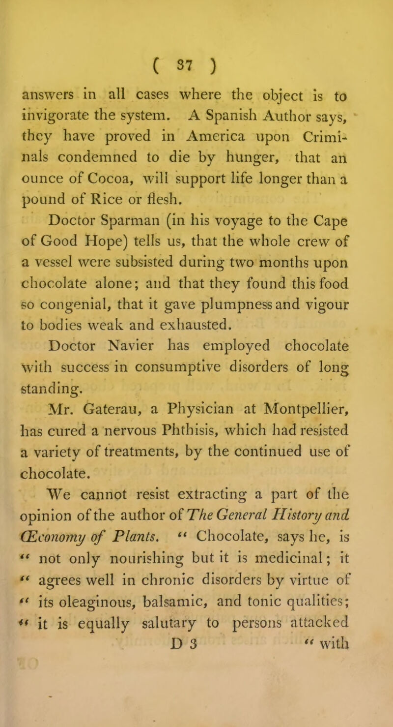 answers in all cases where the object is to invigorate the system. A Spanish Author says, they have proved in America upon Crimi- nals condemned to die by hunger, that an ounce of Cocoa, will support life longer than a pound of Rice or flesh. Doctor Sparman (in his voyage to the Cape of Good Hope) tells us, that the whole crew of a vessel were subsisted during two months upon chocolate alone; and that they found this food so congenial, that it gave plumpness and vigour to bodies weak and exhausted. Doctor Navier has employed chocolate with success in consumptive disorders of long standing. Mr. Gaterau, a Physician at Montpellier, has cured a nervous Phthisis, which had resisted a variety of treatments, by the continued use of chocolate. We cannot resist extracting a part of the opinion of the author of The General History and. (Economy of Plants. “ Chocolate, says he, is 4‘ not only nourishing but it is medicinal; it “ agrees well in chronic disorders by virtue of its oleaginous, balsamic, and tonic qualities; u it is equally salutary to persons attacked D 3 “ with