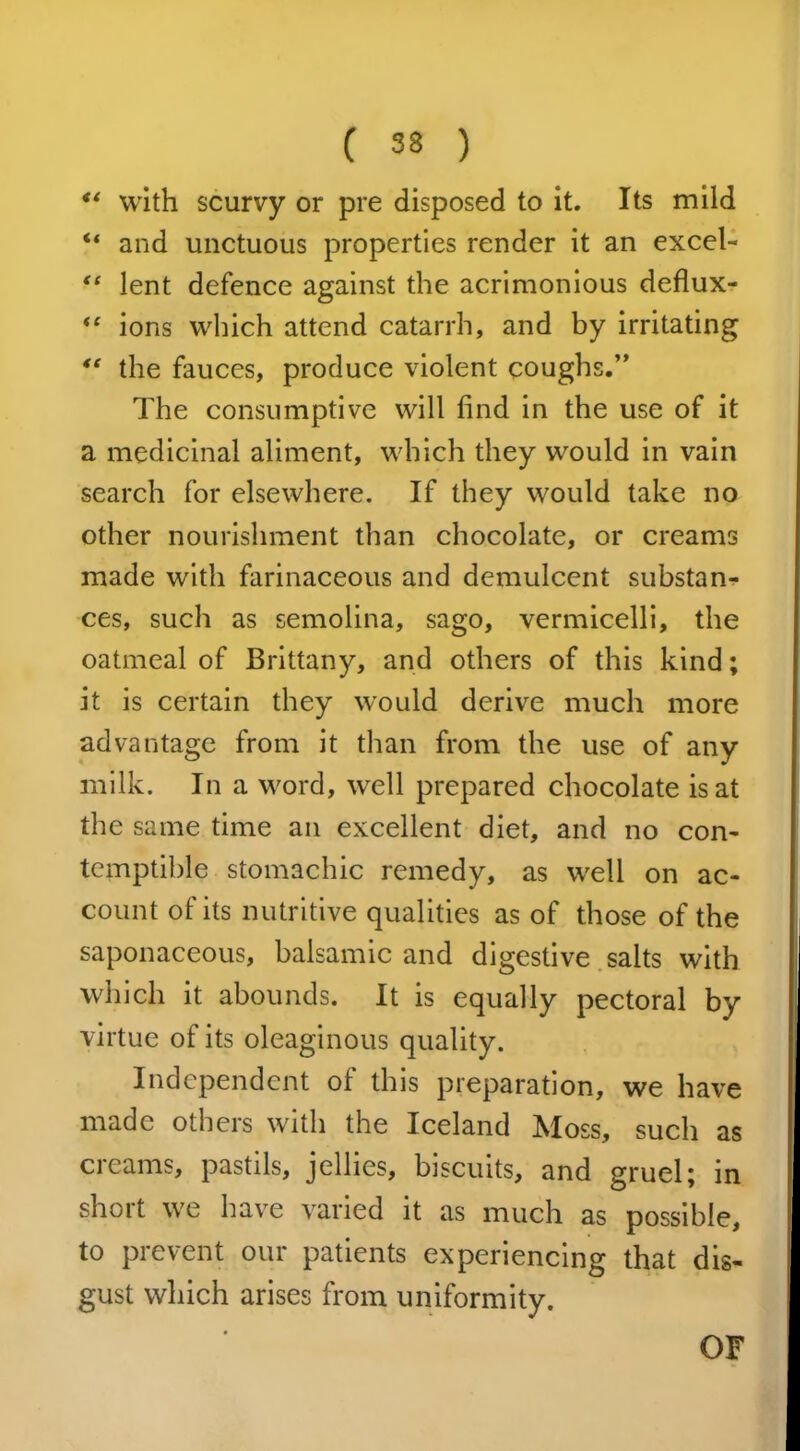 “ with scurvy or pre disposed to it. Its mild “ and unctuous properties render it an excel- “ lent defence against the acrimonious deflux- “ ions which attend catarrh, and by irritating tc the fauces, produce violent coughs.” The consumptive will find in the use of it a medicinal aliment, which they would in vain search for elsewhere. If they would take no other nourishment than chocolate, or creams made with farinaceous and demulcent substan- ces, such as semolina, sago, vermicelli, the oatmeal of Brittany, and others of this kind; it is certain they would derive much more advantage from it than from the use of any milk. In a word, well prepared chocolate is at the same time an excellent diet, and no con- temptible stomachic remedy, as well on ac- count of its nutritive qualities as of those of the saponaceous, balsamic and digestive salts with which it abounds. It is equally pectoral by virtue of its oleaginous quality. Independent of this preparation, we have made others with the Iceland Moss, such as creams, pastils, jellies, biscuits, and gruel; in short we have varied it as much as possible, to prevent our patients experiencing that dis- gust which arises from uniformity. OF