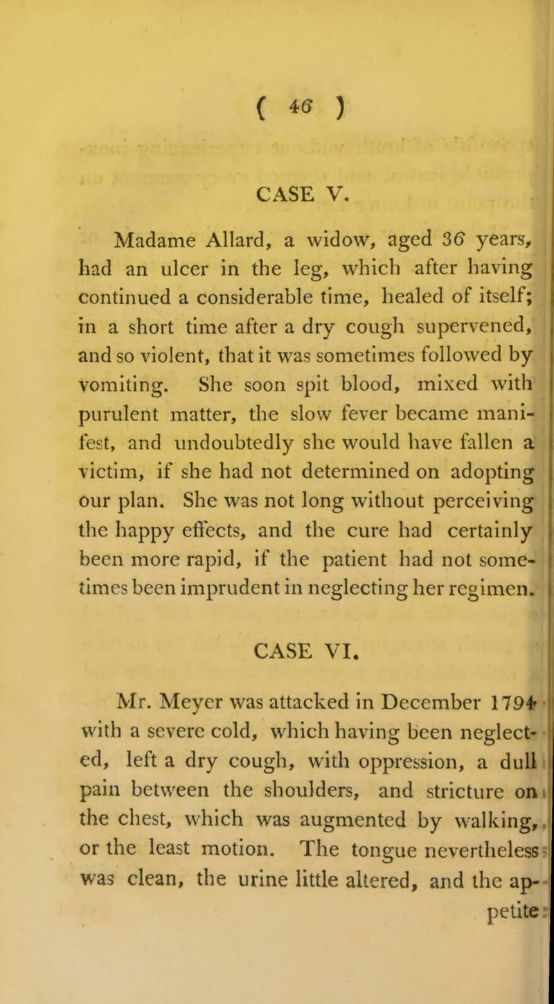 CASE V. Madame Allard, a widow, aged 36 years, had an ulcer in the leg, which after having continued a considerable time, healed of itself; in a short time after a dry cough supervened, and so violent, that it was sometimes followed by vomiting. She soon spit blood, mixed with purulent matter, the slow fever became mani- fest, and undoubtedly she would have fallen a victim, if she had not determined on adopting our plan. She was not long without perceiving the happy effects, and the cure had certainly been more rapid, if the patient had not some- times been imprudent in neglecting her regimen. CASE VI. Mr. Meyer was attacked in December 1794 with a severe cold, which having been neglect- ed, left a dry cough, with oppression, a dull pain between the shoulders, and stricture on the chest, which was augmented by walking, or the least motion. The tongue nevertheless was clean, the urine little altered, and the ap- petite