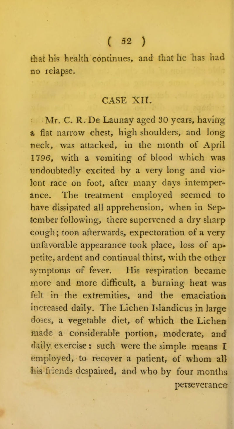 that his health continues, and that he has had no relapse. CASE XII. Mr. C. R. De Launay aged 30 years, having a flat narrow chest, high shoulders, and long neck, was attacked, in the month of April 1796, with a vomiting of blood which was undoubtedly excited by a very long and vio- lent race on foot, after many days intemper- ance. The treatment employed seemed to have dissipated all apprehension, when in Sep- tember following, there supervened a dry sharp cough; soon afterwards, expectoration of a very unfavorable appearance took place, loss of ap- petite, ardent and continual thirst, with the other symptoms of fever. His respiration became more and more difficult, a burning heat was felt in the extremities, and the emaciation increased daily. The Lichen Islandicus in large doses, a vegetable diet, of which the Lichen made a considerable portion, moderate, and daily exercise: such were the simple means I employed, to recover a patient, of whom all his friends despaired, and who by four months perseverance